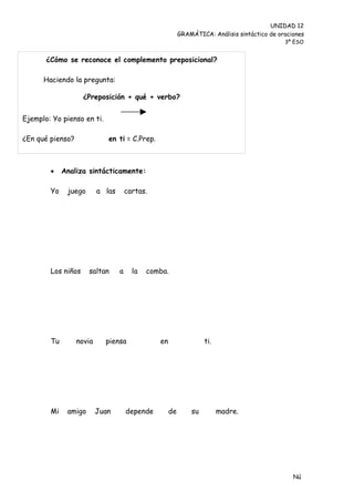 UNIDAD 12
                                                          GRAMÁTICA: Análisis sintáctico de oraciones
                                                                                              3º ESO


       ¿Cómo se reconoce el complemento preposicional?

      Haciendo la pregunta:

                    ¿Preposición + qué + verbo?


Ejemplo: Yo pienso en ti.

¿En qué pienso?              en ti = C.Prep.



            Analiza sintácticamente:

        Yo    juego       a las       cartas.




        Los niños     saltan      a     la   comba.




        Tu        novia     piensa              en                 ti.




        Mi    amigo       Juan        depende        de       su         madre.




                                                                                                 Nú
                                                                                                 me
 