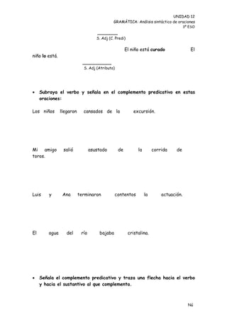 UNIDAD 12
                                               GRAMÁTICA: Análisis sintáctico de oraciones
                                                                                         3º ESO
                                     _______
                                     S. Adj (C. Predi)


                                                       El niño está curado                  El
niño lo está.
                             __________
                             S. Adj (Atributo)




    Subraya el verbo y señala en el complemento predicativo en estas
     oraciones:

Los niños       llegaron     cansados de la                 excursión.




Mi amigo         salió            asustado        de          la        corrida    de
toros.




Luis     y       Ana       terminaron            contentos         la       actuación.




El       agua      del      río       bajaba             cristalina.




    Señala el complemento predicativo y traza una flecha hacia el verbo
     y hacia el sustantivo al que complementa.



                                                                                           Nú
                                                                                           me
 