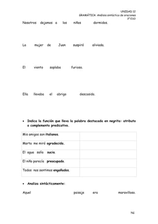 UNIDAD 12
                                         GRAMÁTICA: Análisis sintáctico de oraciones
                                                                             3º ESO
Nosotros     dejamos a        los    niños         dormidos.




La       mujer    de       Juan      suspiró       aliviada.




El       viento    soplaba          furioso.




Ella    llevaba    el      abrigo        descosido.




    Indica la función que lleva la palabra destacada en negrita: atributo
     o complemento predicativo.

Mis amigos son italianos.

Marta me miró agradecida.

El agua salía     sucia.

El niño parecía preocupado.

Todos nos sentimos engañados.



    Analiza sintácticamente:

Aquel                                paisaje       era                maravilloso.




                                                                                Nú
                                                                                me
 