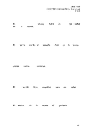 UNIDAD 12
                                              GRAMÁTICA: Análisis sintáctico de oraciones
                                                                                      3º ESO




El                                  alcalde      habló       de               las fiestas
en       la       reunión.




El       perro          mordió al        pequeño          José      en       la    pierna.




Alonso         camina           pensativo.




El            gorrión       lleva       gusanitos          para      sus          crías.




El   médico         dio        la       receta       al          paciente.




                                                                                           Nú
                                                                                           me
 