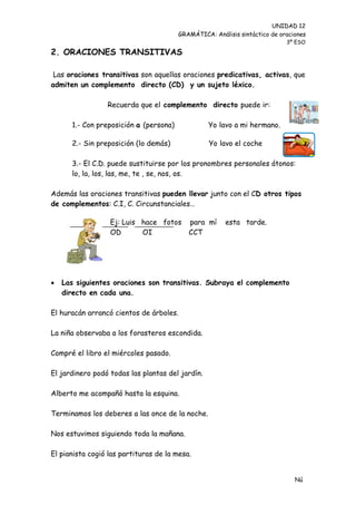 UNIDAD 12
                                        GRAMÁTICA: Análisis sintáctico de oraciones
                                                                            3º ESO

2. ORACIONES TRANSITIVAS

 Las oraciones transitivas son aquellas oraciones predicativas, activas, que
admiten un complemento directo (CD) y un sujeto léxico.

                 Recuerda que el complemento directo puede ir:

      1.- Con preposición a (persona)             Yo lavo a mi hermano.

      2.- Sin preposición (lo demás)              Yo lavo el coche

      3.- El C.D. puede sustituirse por los pronombres personales átonos:
      lo, la, los, las, me, te , se, nos, os.

Además las oraciones transitivas pueden llevar junto con el CD otros tipos
de complementos: C.I, C. Circunstanciales…

                  Ej: Luis hace fotos      para mí     esta tarde.
                  OD       OI              CCT




   Las siguientes oraciones son transitivas. Subraya el complemento
    directo en cada una.

El huracán arrancó cientos de árboles.

La niña observaba a los forasteros escondida.

Compré el libro el miércoles pasado.

El jardinero podó todas las plantas del jardín.

Alberto me acompañó hasta la esquina.

Terminamos los deberes a las once de la noche.

Nos estuvimos siguiendo toda la mañana.

El pianista cogió las partituras de la mesa.


                                                                               Nú
                                                                               me
 