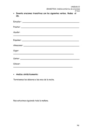 UNIDAD 12
                                     GRAMÁTICA: Análisis sintáctico de oraciones
                                                                         3º ESO
   Inventa oraciones transitivas con los siguientes verbos. Rodea el
    CD.


Estudiar : ________________________________________________

Prestar: _________________________________________________

Ayudar:
__________________________________________________

Expulsar: ________________________________________________

Almacenar: _______________________________________________

Coger:
___________________________________________________

Cantar: __________________________________________________

Colocar:
__________________________________________________



   Analiza sintácticamente:

Terminamos los deberes a las once de la noche.




Nos estuvimos siguiendo toda la mañana.




                                                                            Nú
                                                                            me
 