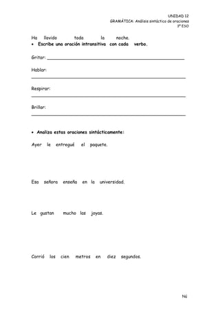 UNIDAD 12
                                              GRAMÁTICA: Análisis sintáctico de oraciones
                                                                                  3º ESO


Ha llovido        toda          la    noche.
 Escribe una oración intransitiva con cada                verbo.


Gritar: _________________________________________________

Hablar:
_______________________________________________________

Respirar:
_______________________________________________________

Brillar:
_______________________________________________________



 Analiza estas oraciones sintácticamente:

Ayer     le     entregué     el   paquete.




Esa    señora      enseña    en la      universidad.




Le gustan          mucho las        joyas.




Corrió    los     cien     metros     en     diez   segundos.




                                                                                     Nú
                                                                                     me
 