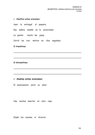 UNIDAD 12
                                                     GRAMÁTICA: Análisis sintáctico de oraciones
                                                                                         3º ESO




   Clasifica estas oraciones:

Ayer     le      entregué      el     paquete.

Esa    señora       enseña         en la     universidad.

Le gustan           mucho las            joyas.

Corrió     los     cien     metros         en     diez       segundos.


O transitivas

________________________________________________________

________________________________________________________

O intransitivas:

________________________________________________________

________________________________________________________

 Analiza estas oraciones:

El medicamento            alivió     su     dolor.




Hay      muchos insectos            en     esta      ropa.




Expón tus razones             al     director.




                                                                                            Nú
                                                                                            me
 