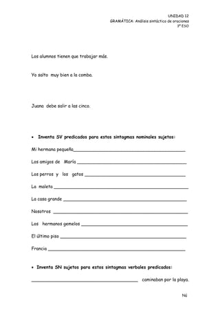 UNIDAD 12
                                       GRAMÁTICA: Análisis sintáctico de oraciones
                                                                           3º ESO




Los alumnos tienen que trabajar más.



Yo salto muy bien a la comba.




Juana debe salir a las cinco.




   Inventa SV predicados para estos sintagmas nominales sujetos:

Mi hermana pequeña________________________________________

Los amigos de María _______________________________________

Los perros y los gatos ____________________________________

La maleta ________________________________________________

La casa grande ____________________________________________

Nosotros ________________________________________________

Los hermanos gemelos ______________________________________

El último piso _____________________________________________

Francia _________________________________________________



 Inventa SN sujetos para estos sintagmas verbales predicados:

______________________________________ caminaban por la playa.


                                                                              Nú
                                                                              me
 