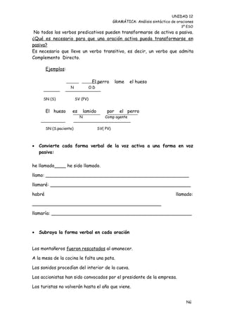 UNIDAD 12
                                                    GRAMÁTICA: Análisis sintáctico de oraciones
                                                                                        3º ESO
 No todos los verbos predicativos pueden transformarse de activa a pasiva.
¿Qué es necesario para que una oración activa pueda transformarse en
pasiva?
Es necesario que lleve un verbo transitivo, es decir, un verbo que admita
Complemento Directo.

        Ejemplos:

                                     El perro        lame    el hueso
                     N              O.D


     SN (S)               SV (PV)


        El hueso      es        lamido         por     el perro
                            N                 Comp agente


        SN (S.paciente)                   SV( PV)



   Convierte cada forma verbal de la voz activa a una forma en voz
    pasiva:

he llamado____ he sido llamado.

llamo: __________________________________________________

llamaré: _________________________________________________

habré                                                                                llamado:

_____________________________________________

llamaría: _________________________________________________



   Subraya la forma verbal en cada oración


Los montañeros fueron rescatados al amanecer.

A la mesa de la cocina le falta una pata.

Los sonidos procedían del interior de la cueva.

Los accionistas han sido convocados por el presidente de la empresa.

Los turistas no volverán hasta el año que viene.


                                                                                           Nú
                                                                                           me
 