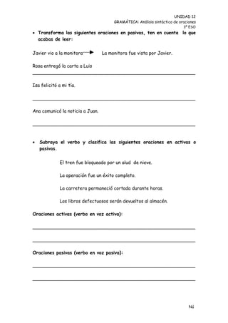 UNIDAD 12
                                       GRAMÁTICA: Análisis sintáctico de oraciones
                                                                           3º ESO
 Transforma las siguientes oraciones en pasivas, ten en cuenta lo que
  acabas de leer:


Javier vio a la monitora          La monitora fue vista por Javier.

Rosa entregó la carta a Luis
________________________________________________________

Isa felicitó a mi tía.

________________________________________________________

Ana comunicó la noticia a Juan.

________________________________________________________


   Subraya el verbo y clasifica las siguientes oraciones en activas o
    pasivas.


              El tren fue bloqueado por un alud de nieve.

              La operación fue un éxito completo.

              La carretera permaneció cortada durante horas.

              Los libros defectuosos serán devueltos al almacén.

Oraciones activas (verbo en voz activa):

________________________________________________________

________________________________________________________

Oraciones pasivas (verbo en voz pasiva):

________________________________________________________

________________________________________________________




                                                                              Nú
                                                                              me
 