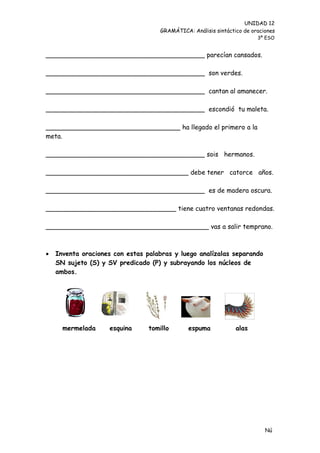 UNIDAD 12
                                     GRAMÁTICA: Análisis sintáctico de oraciones
                                                                         3º ESO


_______________________________________ parecían cansados.

_______________________________________ son verdes.

_______________________________________ cantan al amanecer.

_______________________________________ escondió tu maleta.

_________________________________ ha llegado el primero a la
meta.

_______________________________________ sois hermanos.

___________________________________ debe tener catorce años.

_______________________________________ es de madera oscura.

________________________________ tiene cuatro ventanas redondas.

________________________________________ vas a salir temprano.



   Inventa oraciones con estas palabras y luego analízalas separando
    SN sujeto (S) y SV predicado (P) y subrayando los núcleos de
    ambos.




      mermelada     esquina      tomillo       espuma            alas




                                                                            Nú
                                                                            me
 