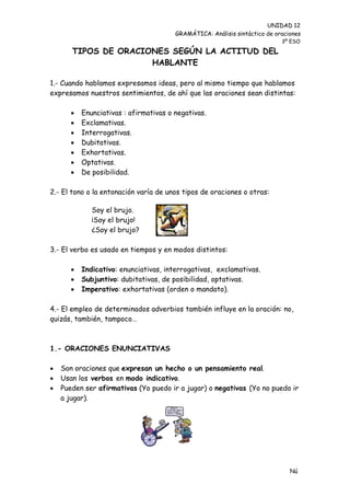UNIDAD 12
                                        GRAMÁTICA: Análisis sintáctico de oraciones
                                                                            3º ESO

       TIPOS DE ORACIONES SEGÚN LA ACTITUD DEL
                      HABLANTE

1.- Cuando hablamos expresamos ideas, pero al mismo tiempo que hablamos
expresamos nuestros sentimientos, de ahí que las oraciones sean distintas:

          Enunciativas : afirmativas o negativas.
          Exclamativas.
          Interrogativas.
          Dubitativas.
          Exhortativas.
          Optativas.
          De posibilidad.

2.- El tono o la entonación varía de unos tipos de oraciones o otras:

              Soy el brujo.
              ¡Soy el brujo!
              ¿Soy el brujo?

3.- El verbo es usado en tiempos y en modos distintos:

          Indicativo: enunciativas, interrogativas, exclamativas.
          Subjuntivo: dubitativas, de posibilidad, optativas.
          Imperativo: exhortativas (orden o mandato).

4.- El empleo de determinados adverbios también influye en la oración: no,
quizás, también, tampoco…



1.- ORACIONES ENUNCIATIVAS

   Son oraciones que expresan un hecho o un pensamiento real.
   Usan los verbos en modo indicativo.
   Pueden ser afirmativas (Yo puedo ir a jugar) o negativas (Yo no puedo ir
    a jugar).




                                                                               Nú
                                                                               me
 