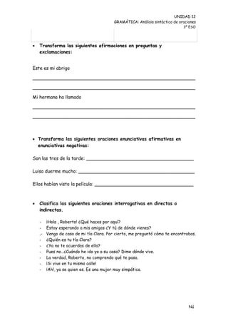 UNIDAD 12
                                           GRAMÁTICA: Análisis sintáctico de oraciones
                                                                               3º ESO




   Transforma las siguientes afirmaciones en preguntas y
    exclamaciones:


Este es mi abrigo

________________________________________________________

________________________________________________________

Mi hermana ha llamado

________________________________________________________

________________________________________________________



 Transforma las siguientes oraciones enunciativas afirmativas en
  enunciativas negativas:

Son las tres de la tarde: _____________________________________

Luisa duerme mucho: ________________________________________

Ellos habían visto la película: __________________________________



   Clasifica las siguientes oraciones interrogativas en directas o
    indirectas.

    -    ¡Hola , Roberto! ¿Qué haces por aquí?
    -    Estoy esperando a mis amigos ¿Y tú de dónde vienes?
    .-   Vengo de casa de mi tía Clara. Por cierto, me preguntó cómo te encontrabas.
    -    ¿Quién es tu tía Clara?
    -    ¿Ya no te acuerdas de ella?
    -    Pues no…¿Cuándo he ido yo a su casa? Dime dónde vive.
    -    La verdad, Roberto, no comprendo qué te pasa.
    -    ¡Si vive en tu misma calle!
    -    ¡Ah!, ya se quien es. Es una mujer muy simpática.




                                                                                  Nú
                                                                                  me
 