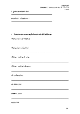 UNIDAD 12
                                     GRAMÁTICA: Análisis sintáctico de oraciones
                                                                         3º ESO
¡Ojalá vuelvas otro día!:
________________________________________

¿Quién abrirá mañana?:
________________________________________




   Inventa oraciones según la actitud del hablante:

O.enunciativa afirmativa:

________________________________________________________

O.enunciativa negativa:

________________________________________________________

O.interrogativa directa:

________________________________________________________

O.interrogativa indirecta:

________________________________________________________

O. exclamativa:

________________________________________________________

O. dubitativa:

________________________________________________________

O.exhortativa:

________________________________________________________

O.optativa:


                                                                            Nú
                                                                            me
 
