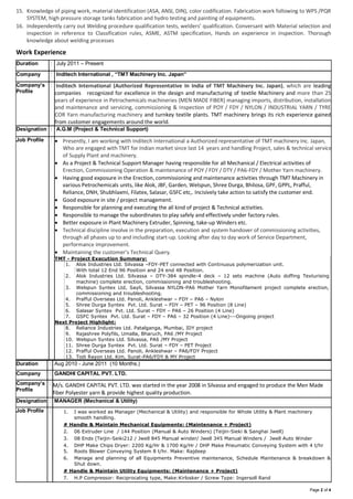 Page 2 of 4
15. Knowledge of piping work, material identification (ASA, ANSI, DIN), color codification. Fabrication work following to WPS /PQR
SYSTEM, high pressure storage tanks fabrication and hydro testing and painting of equipments.
16. Independently carry out Welding procedure qualification tests, welders’ qualification. Conversant with Material selection and
inspection in reference to Classification rules, ASME, ASTM specification, Hands on experience in inspection. Thorough
knowledge about welding processes
Work Experience
Duration : July 2011 – Present
Company : Inditech International , “TMT Machinery Inc. Japan”
Company’s
Profile
: Inditech International (Authorized Representative In India of TMT Machinery Inc. Japan), which are leading
companies recognized for excellence in the design and manufacturing of textile Machinery and more than 25
years of experience in Petrochemicals machineries (MEN MADE FIBER) managing imports, distribution, installation
and maintenance and servicing, commissioning & Inspection of POY / FDY / NYLON / INDUSTRIAL YARN / TYRE
COR Yarn manufacturing machinery and turnkey textile plants. TMT machinery brings its rich experience gained
from customer engagements around the world.
Designation : A.G.M (Project & Technical Support)
Job Profile :  Presently, I am working with Inditech International a Authorized representative of TMT machinery Inc. Japan,
Who are engaged with TMT for Indian market since last 14 years and handling Project, sales & technical service
of Supply Plant and machinery.
 As a Project & Technical Support Manager having responsible for all Mechanical / Electrical activities of
Erection, Commissioning Operation & maintenance of POY / FDY / DTY / PA6-FDY / Mother Yarn machinery.
 Having good exposure in the Erection, commissioning and maintenance activities through TMT Machinery in
various Petrochemicals units, like Alok, JBF, Garden, Welspun, Shree Durga, Bhilosa, GPF, GPPL, Prafful,
Reliance, DNH, Shubhlaxmi, Filatex, Salasar, GSFC etc,. Incisively take action to satisfy the customer end.
 Good exposure in site / project management.
 Responsible for planning and executing the all kind of project & Technical activities.
 Responsible to manage the subordinates to play safely and effectively under factory rules.
 Better exposure in Plant Machinery Extruder, Spinning, take-up Winders etc.
 Technical discipline involve in the preparation, execution and system handover of commissioning activities,
through all phases up to and including start-up. Looking after day to day work of Service Department,
performance improvement.
 Maintaining the customer’s Technical Query.
TMT - Project Execution Summary:
1. Alok Industries Ltd. Silvassa –FDY-PET connected with Continuous polymerization unit.
With total 12 End 96 Position and 24 end 48 Position.
2. Alok Industries Ltd. Silvassa – DTY-384 spindle-4 deck – 12 sets machine (Auto doffing Texturising
machine) complete erection, commissioning and troubleshooting.
3. Welspun Syntex Ltd, Sayli, Silvassa NYLON-PA6 Mother Yarn Monofilament project complete erection,
commissioning and troubleshooting.
4. Prafful Overseas Ltd. Panoli, Ankleshwar – FDY – PA6 – Nylon
5. Shree Durga Syntex Pvt. Ltd. Surat – FDY – PET – 96 Position (8 Line)
6. Salasar Syntex Pvt. Ltd. Surat – FDY – PA6 – 26 Position (4 Line)
7. GSFC Syntex Pvt. Ltd. Surat – FDY – PA6 – 32 Position (4 Line)---Ongoing project
Next Project Highlight:
8. Reliance Industries Ltd. Patalganga, Mumbai, IDY project
9. Rajashree Polyfils, Umalla, Bharuch, PA6 /MY Project
10. Welspun Syntex Ltd. Silvassa, PA6 /MY Project
11. Shree Durga Syntex Pvt. Ltd. Surat – FDY – PET Project
12. Prafful Overseas Ltd. Panoli, Ankleshwar – PA6/FDY Project
13. Todi Rayon Ltd. Kim, Surat-PA6/FDY & MY Project
Duration : Aug 2010 - June 2011 (10 Months.)
Company : GANDHI CAPITAL PVT. LTD.
Company’s
Profile
: M/s. GANDHI CAPITAL PVT. LTD. was started in the year 2008 in Silvassa and engaged to produce the Men Made
fiber Polyester yarn & provide highest quality production.
Designation : MANAGER (Mechanical & Utility)
Job Profile : 1. I was worked as Manager (Mechanical & Utility) and responsible for Whole Utility & Plant machinery
smooth handling.
# Handle & Maintain Mechanical Equipments: (Maintenance + Project)
2. 06 Extruder Line / 144 Position (Manual & Auto Winders) (Teijin-Sieki & Sanghai Jwell)
3. 08 Ends [Teijin-Seiki212 / Jwell 845 Manual winder/ Jwell 345 Manual Winders / Jwell Auto Winder
4. DHP Make Chips Dryer: 2200 Kg/Hr & 1700 Kg/Hr / DHP Make Pneumatic Conveying System with 4 t/hr
5. Roots Blower Conveying System 8 t/hr. Make: Rajdeep
6. Manage and planning of all Equipments Preventive maintenance, Schedule Maintenance & breakdown &
Shut down.
# Handle & Maintain Utility Equipments: (Maintenance + Project)
7. H.P Compressor: Reciprocating type, Make:Kirlosker / Screw Type: Ingersoll Rand
 
