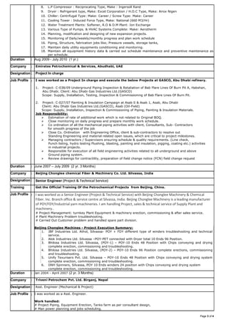 Page 3 of 4
8. L.P Compressor : Reciprocating Type, Make : Ingersoll Rand
9. Dryer : Refrigerant type, Make: Excel Corporation / H.O.C Type, Make: Airox Nigen
10. Chiller: Centrifugal Type: Make: Career / Screw Type: Make: Career
11. Cooling Tower : Induced Force Type, Make: National (660 M3/Hr)
12. Water Treatment Plants: Softener, R.O & D.M Plant: Ion Exchange
13. Various Type of Pumps. & HVAC Systems Complete: Make: Aerotherm
14. Planning, modification and designing of new expansion projects.
15. Monitoring of Daily/weekly/monthly progress and plan work schedule
16. Piping, Structure, fabrication jobs like; Pressure vessels, storage tanks,
17. Maintain daily utility equipments conditioning and monitoring.
18. Maintain all equipment history data & carried out schedule maintenance and preventive maintenance as
per schedule.
Duration : Aug 2009 - July 2010 (1 yr.)
Company : Emirates Petrochemical & Services, Abudhabi, UAE
Designation : Project In charge
Job Profile : I was worked as a Project In charge and execute the below Projects at GASCO, Abu Dhabi refinery.
1. Project: C-038/09 Underground Piping Inspection & Retaliation of Bab Flare Lines Of Burn Pit A, Habshan,
Abu Dhabi. Client: Abu Dhabi Gas Industries Ltd.(GASCO)
Scope: Supply, Installation, Testing, Inspection & Commissioning of Bab Flare Lines Of Burn Pit.
2. Project: C-027/07 Painting & Insulation Campaign at Asab 0 & Asab 1, Asab, Abu Dhabi
Client: Abu Dhabi Gas Industries Ltd.(GASCO), Asab (Oil-Field)
Scope: Supply, Installation, Inspection & Commissioning of Piping, Painting & Insulation Materials.
Job Responsibility:
 Estimation of rate of additional work which is not related to Original BOQ.
 Close monitoring on daily progress and prepare monthly work schedule.
 Co ordination of all the mechanical piping activities with client, Consultants, Sub- Contractors
for smooth progress of the job
 Close Co. Ordination with Engineering Office, client & sub-contractors to resolve out
Standing Engineering and material related open issues, which are critical to project milestones.
 Managing contractors / Supervisors ensuring schedule & quality requirements. (Line check,
Punch listing, hydro testing Flushing, blasting, painting and insulation, pigging, coating etc.) activities
in industrial projects.
 Responsible for execution of all field engineering activities related to all underground and above
Ground piping system.
 Review drawings for contractility, preparation of field change notice (FCN) field change request
Duration : June 2007 – July 2009 (2 yr. 3 Months)
Company : Beijing Chonglee chemical Fiber & Machinery Co. Ltd. Silvassa, India
Designation : Senior Engineer (Project & Technical Service)
Training Get the Official Training Of the Petrochemical Projects from Beijing, China.
Job Profile : I was worked as a Senior Engineer (Project & Technical Service) with Beijing Chonglee Machinery & Chemical
Fiber. Inc. Branch office & service centre at Silvassa, India. Beijing Chonglee Machinery is a leading manufacturer
of POY/FDY/Industrial yarn machineries. I am handling Project, sales & technical service of Supply Plant and
machinery..
# Project Management: turnkey Plant Equipment & machinery erection, commissioning & after sales service.
# Plant Machinery Problem troubleshooting.
# Carried Out Customer problem and handled spare part division.
Beijing Chonglee Machines - Project Execution Summary:
1. JBF Industries Ltd. Athol, Silvassa- POY + FDY different type of winders troubleshooting and technical
service.
2. Alok Industries Ltd. Silvassa –POY-PET connected with Dryer total 10 Ends 96 Position.
3. Bhilosa Industries Ltd. Silvassa, (POY-1) – POY-10 Ends 48 Position with Chips conveying and drying
complete erection, commissioning and troubleshooting.
4. Bhilosa Industries Ltd. Silvassa, (POY-2) – POY-10 Ends 96 Position complete erections, commissioning
and troubleshooting.
5. Unify Texurisers Pvt. Ltd. Silvassa – POY-10 Ends 48 Position with Chips conveying and drying system
complete erection, commissioning and troubleshooting.
6. DNH Spinners, Silvassa, POY 10 Ends winders 24 position with Chips conveying and drying system
complete erection, commissioning and troubleshooting.
Duration : Jan 2004 - April 2007 (2 yr. 3 Months)
Company : Triveni Petrochem Pvt. Ltd. Birganj, Nepal
Designation : Asst. Engineer (Mechanical & Project)
Job Profile : I was worked as a Asst. Engineer.
Work handled:
# Project Piping, Equipment Erection, Tanks farm as per consultant design,
# Man power planning and jobs scheduling.
 