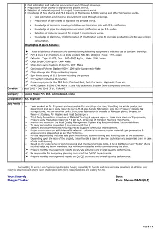 Page 4 of 4
# Cost estimation and material procurement work through drawings.
# Preparation of bar charts to expedite the project works.
# Selection of material required for project / maintenance works.
# Knowledge of flow charts and P& I drawing of Mechanical & Utility piping and other fabrication works.
 Cost estimation and material procurement work through drawings.
 Preparation of bar charts to expedite the project works.
 Knowledge of isometric drawings to follow-up fabrication jobs with I.S. codification
 Knowledge of pipe line designation and color codification as per I.S. codes.
 Selection of material required for project / maintenance works.
 Knowledge of planning / implementation of modification works to increase production and to save energy
consumption.
Highlights of Work handle:-
 I have experience of erection and commissioning following equipment’s with the use of concern drawings.
 POY-1 lines X 24 Positions X 10 Ends winders ATi 415-1500/10- Make: TMT, Japan
 Extruder : Type :P-175, Cap. : 800~1000 kg/hr, Make: JSW, Japan
 Chips Dryer-2000 kg/hr.-DHP- Make.
 Chips Conveying System-05 ton/hr.-DHP- Make
 Continuous Polymer System-800~1100 kg/hr-Lunarmech-Make
 Chips storage silo. Chips unloading hopper
 Spin finish piping of S.S System including the pumps
 HTF System including the pumps
 Process equipments like TEG Bath, Fluidized Bed, Pack Pre heater, Hydraulic Press etc.
 HVAC System: 65000 CFM, Make : Luwa fully automatic System Done completely erection.
Duration : Nov 2002 - Dec 2003 (1 yr. 1 Month)
Company : Airox Nigen Pvt. Ltd, Ahmedabad, India
Designation : Sr. Engineer
Job Profile :
 I was worked as Sr. Engineer and responsible for smooth production / handling the whole production
department and gave daily report to our G.M. & also handle fabrication jobs like; Pressure vessels, N2
storage tanks, Hot air receiver tanks. Structural fabrication of vessels of Nitrogen plants, Dryers, Air
Receiver, Coolers, Air Heaters and Heat Exchangers.
 Third Party Inspection procedure of Material Testing & prepare reports, Make data sheets of Equipments,
Prepare Daily Production Report & P & ID, G.A. Drawings of Nitrogen Plants & HOC Plants.
 Monitor and maintain the local Quality Management System Key Responsibilities / Accountabilities
 To carry out routine inspection ( in process and final )
 Identify and recommend training required to support continuous improvement.
 Proper communication with internal & external customers to ensure proper material (gas generators &
accessories) is dispatched as per the PO terms.
 My site responsibility includes safe plant installation, commissioning and handing over to the customer.
 Depending upon the size of the project, I also handle a team of service technician and supervise them in case
of site multi-tasking.
 Based on my experience of commissioning and maintaining these sites, I have drafted certain “To Do” check
list that helps my team members face minimum obstacles while commissioning the sites.
 Prepare monthly management reports on QA/QC activities and overall quality performance.
 Be responsible for budgetary planning control of the QA/QC departments.
 Prepare monthly management reports on QA/QC activities and overall quality performance.
I am willing to work in an Engineering discipline having capability to handle and face complex situations at all time, and
ready to step forward where open challenges with more responsibilities are waiting for me.
Yours Sincerely Date:
Bhargav Thakkar Place: Silvassa-D&NH (U.T)
 