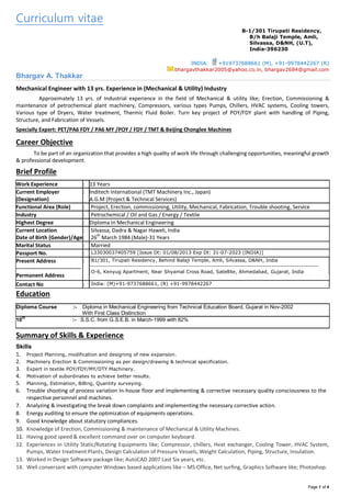 Page 1 of 4
Curriculum vitae
B-1/301 Tirupati Residency,
B/h Balaji Temple, Amli,
Silvassa, D&NH, (U.T),
India-396230
INDIA: +919737688661 (M), +91-9978442267 (R)
bhargavthakkar2005@yahoo.co.in, bhargav2684@gmail.com
Bhargav A. Thakkar
Mechanical Engineer with 13 yrs. Experience in (Mechanical & Utility) Industry
Approximately 13 yrs. of Industrial experience in the field of Mechanical & utility like; Erection, Commissioning &
maintenance of petrochemical plant machinery, Compressors, various types Pumps, Chillers, HVAC systems, Cooling towers,
Various type of Dryers, Water treatment, Thermic Fluid Boiler. Turn key project of POY/FDY plant with handling of Piping,
Structure, and Fabrication of Vessels.
Specially Expert: PET/PA6 FDY / PA6 MY /POY / FDY / TMT & Beijing Chonglee Machines
Career Objective
To be part of an organization that provides a high quality of work life through challenging opportunities, meaningful growth
& professional development.
Brief Profile
Work Experience : 13 Years
Current Employer
(Designation)
: Inditech International (TMT Machinery Inc., Japan)
A.G.M (Project & Technical Services)
Functional Area (Role) : Project, Erection, commissioning, Utility, Mechanical, Fabrication, Trouble shooting, Service
Industry : Petrochemical / Oil and Gas / Energy / Textile
Highest Degree : Diploma In Mechanical Engineering
Current Location
Date of Birth (Gender)/Age
:
:
Silvassa, Dadra & Nagar Haweli, India
26
th
March 1984 (Male)-31 Years
Marital Status : Married
Passport No. : L33030037405759 [Issue Dt: 01/08/2013 Exp Dt: 31-07-2023 (INDIA)]
Present Address
------------------------------------
Permanent Address
: B1/301, Tirupati Residency, Behind Balaji Temple, Amli, Silvassa, D&NH, India
-----------------------------------------------------------------------------------------------------------
O-6, Kenyug Apartment, Near Shyamal Cross Road, Satellite, Ahmedabad, Gujarat, India
Contact No : India: (M)+91-9737688661, (R) +91-9978442267
Education
Diploma Course :- Diploma in Mechanical Engineering from Technical Education Board, Gujarat in Nov-2002
With First Class Distinction
10th
:- S.S.C. from G.S.E.B. in March-1999 with 82%
Summary of Skills & Experience
Skills
1. Project Planning, modification and designing of new expansion.
2. Machinery Erection & Commissioning as per design/drawing & technical specification.
3. Expert in textile POY/FDY/MY/DTY Machinery.
4. Motivation of subordinates to achieve better results.
5. Planning, Estimation, Billing, Quantity surveying.
6. Trouble shooting of process variation In-house floor and implementing & corrective necessary quality consciousness to the
respective personnel and machines.
7. Analyzing & investigating the break down complaints and implementing the necessary corrective action.
8. Energy auditing to ensure the optimization of equipments operations.
9. Good knowledge about statutory compliances.
10. Knowledge of Erection, Commissioning & maintenance of Mechanical & Utility Machines.
11. Having good speed & excellent command over on computer keyboard.
12. Experiences in Utility Static/Rotating Equipments like; Compressor, chillers, Heat exchanger, Cooling Tower, HVAC System,
Pumps, Water treatment Plants, Design Calculation of Pressure Vessels, Weight Calculation, Piping, Structure, Insulation.
13. Worked in Design Software package like; AutoCAD 2007 Last Six years, etc.
14. Well conversant with computer Windows based applications like – MS-Office, Net surfing, Graphics Software like; Photoshop.
 