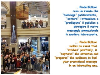 …… KinderBalloonKinderBalloon
crea un evento checrea un evento che
“coinvolge” positivamente,“coinvolge” positivamente,
“cattura” l'attenzione e“cattura” l'attenzione e
“predispone” il pubblico a“predispone” il pubblico a
percepire il vostropercepire il vostro
messaggio promozionalemessaggio promozionale
in maniera interessante.in maniera interessante.
... KinderBalloon... KinderBalloon
makes an event thatmakes an event that
““involves” positively, itinvolves” positively, it
““captures” the attention andcaptures” the attention and
“prepares” the audience to feel“prepares” the audience to feel
your promotional messageyour promotional message
in an interesting way.in an interesting way.
 