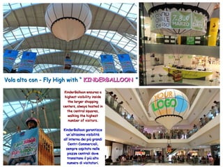 Vola alto con - Fly High with “Vola alto con - Fly High with “ KINDERBALLOONKINDERBALLOON ””
KinderBalloon ensures aKinderBalloon ensures a
highest visibility insidehighest visibility inside
the larger shoppingthe larger shopping
centers, always hosted incenters, always hosted in
the central squares,the central squares,
walking the highestwalking the highest
number of visitors.number of visitors.
KinderBalloon garantisceKinderBalloon garantisce
un'altissima visibilitàun'altissima visibilità
all'interno dei più grandiall'interno dei più grandi
Centri Commerciali,Centri Commerciali,
sempre ospitato nellesempre ospitato nelle
piazze centrali dovepiazze centrali dove
transitano il più altotransitano il più alto
numero di visitatori.numero di visitatori.
 