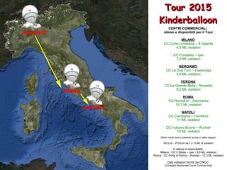 Tour 2015Tour 2015
KinderballoonKinderballoon
CENTRI COMMERCIALI
idonei e disponibili per il Tour
MILANO:
CC Corte Lombarda – Il Gigante
6,5 ML visitatori
CC Fiordaliso – Iper
7,5 ML visitatori
BERGAMO:
CC Le Due Torri – Esselunga
5,8 ML visitatori
VERONA:
CC La Grande Mela – Rossetto
8,2 ML visitatori
ROMA:
CC RomaEst – Panorama
10,7 ML visitatori
NAPOLI:
CC Campania – Carrefour
11 ML visitatori
CC Vulcano Buono – Auchan
10 ML visitatori
Ottimi centri sono presenti anche in altre regioni:
SICILIA – PUGLIA da 7 a 10 ML di visitatori
In attesa di disponibilità:
Milano - CC Il Globo – Iper - 8,5 ML visitatori
Roma - CC Porta di Roma – Auchan - 12,3 ML visitatori
Dati visitatori forniti da CNCC
(Consiglio Nazionale Centri Commerciali)
 