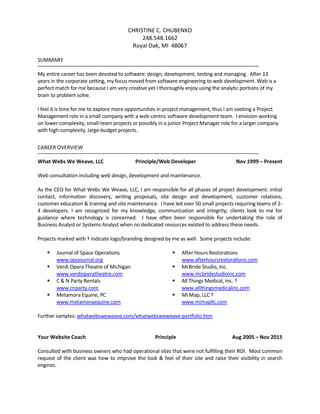 CHRISTINE C. CHUBENKO
248.548.1662
Royal Oak, MI 48067
SUMMARY
My entire career has been devoted to software: design, development, testing and managing. After 13
years in the corporate setting, my focus moved from software engineering to web development. Web is a
perfect match for me because I am very creative yet I thoroughly enjoy using the analytic portions of my
brain to problem solve.
I feel it is time for me to explore more opportunities in project management, thus I am seeking a Project
Management role in a small company with a web-centric software development team. I envision working
on lower-complexity, small-team projects or possibly in a junior Project Manager role for a larger company
with high-complexity, large-budget projects.
CAREER OVERVIEW
What Webs We Weave, LLC Principle/Web Developer Nov 1999 – Present
Web consultation including web design, development and maintenance.
As the CEO for What Webs We Weave, LLC, I am responsible for all phases of project development: initial
contact, information discovery, writing proposals, site design and development, customer relations,
customer education & training and site maintenance. I have led over 50 small projects requiring teams of 2-
4 developers. I am recognized for my knowledge, communication and integrity; clients look to me for
guidance where technology is concerned. I have often been responsible for undertaking the role of
Business Analyst or Systems Analyst when no dedicated resources existed to address these needs.
Projects marked with † indicate logo/branding designed by me as well. Some projects include:
 Journal of Space Operations
www.opsjournal.org
 After Hours Restorations
www.afterhoursrestorations.com
 Verdi Opera Theatre of Michigan
www.verdioperatheatre.com
 McBride Studio, Inc.
www.mcbridestudioinc.com
 C & N Party Rentals
www.cnparty.com
 All Things Medical, Inc. †
www.allthingsmedicalinc.com
 Metamora Equine, PC
www.metamoraequine.com
 Mi Map, LLC †
www.mimapllc.com
Further samples: whatwebsweweave.com/whatwebsweweave-portfolio.htm
Your Website Coach Principle Aug 2005 – Nov 2015
Consulted with business owners who had operational sites that were not fulfilling their ROI. Most common
request of the client was how to improve the look & feel of their site and raise their visibility in search
engines.
 