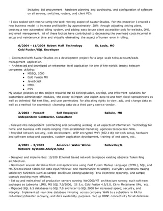 Including bid procurement hardware planning and purchasing, and configuration of software
on all servers, switches, routers, and client PC's
- I was tasked with restructuring the Web Hosting aspect of Avatar Studios. For this endeavor I created a
new business model to increase profitability by approximately 20% through adjusting pricing plans,
creating a new automated billing system, and adding easy to use client accessible tools for website, DNS,
and email management. All of these factors have contributed to decreasing the overhead costs incurred in
setup and maintenance time and virtually eliminating the aspect of human error in billing.
6/2004 - 11/2004 Robert Half Technology St. Louis, MO
Cold Fusion/SQL Developer
- Contracted with Avatar Studios on a development project for a large scale telco account/leads
management application.
- Architected and developed an enterprise level application for one of the world’s largest telecom
companies utilizing:
● MSSQL 2000
● Cold Fusion MX
● JavaScript
● HTML
● CSS
My unique position on this project required me to conceptualize, develop, and implement solutions for
customized administrator modules, the ability to import and export data to and from Excel spreadsheets as
well as delimited flat text files, and user permissions for allocating rights to view, add, and change data as
well as a method for seamlessly cleansing data via a third party service vendor.
2/2003 – Present Self Employed Ballwin, MO
Independent Contractor, Consultant
- Forayed into independent contracting and consulting working in all aspects of Information Technology for
home and business with clients ranging from established marketing agencies to local law firms.
- Provided network security, web development, WEP encrypted WiFi (802.11b) network setup, hardware
and software setup and upgrades, custom application development, training of end users, etc.
4/2001 – 3/2003 American Water Works Belleville/IL
Network Systems Analyst/DBA
- Designed and implemented 10/100 Ethernet based network to replace existing obsolete Token Ring
architecture.
- Developed several database front end applications using Cold Fusion Markup Language (CFML), SQL, and
MS Access linked tables for data input/retrieval and maintenance to simplify everyday operations making
laboratory functions such as sample disclosure editing/updating, EPA electronic reporting, and sample
custody tracking more efficient.
- Set up and maintained all production servers running Win2000/NT architecture running such software
packages as Labworks LIMS, MS SQL 7.0/2000, IIS 5.x, Cold Fusion 4.5/5.0, Citrix Metaframe XPe, etc.
- Migrated SQL 6.5 databases to SQL 7.0 and later to SQL 2000 for increased speed, securit y, and
integrity. Implemented real-time database mirroring across company WAN to a subsidiary in PA for
redundancy/disaster recovery, and data availability purposes. Set up ODBC connectivity for all database
 
