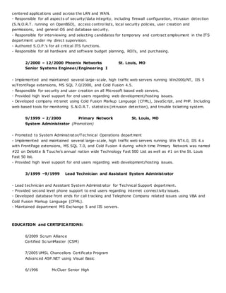 centered applications used across the LAN and WAN.
- Responsible for all aspects of security/data integrity, including firewall configuration, intrusion detection
(S.N.O.R.T. running on OpenBSD), access control lists, local security policies, user creation and
permissions, and general OS and database security.
- Responsible for interviewing and selecting candidates for temporary and contract employment in the ITS
department under my direct supervision.
- Authored S.O.P.'s for all critical ITS functions.
- Responsible for all hardware and software budget planning, ROI's, and purchasing.
2/2000 – 12/2000 Phoenix Networks St. Louis, MO
Senior Systems Engineer/Engineering I
- Implemented and maintained several large-scale, high traffic web servers running Win2000/NT, IIS 5
w/FrontPage extensions, MS SQL 7.0/2000, and Cold Fusion 4.5.
- Responsible for security and user creation on all Microsoft based web servers.
- Provided high level support for end users regarding web development/hosting issues.
- Developed company intranet using Cold Fusion Markup Language (CFML), JavaScript, and PHP. Including
web based tools for monitoring S.N.O.R.T. statistics (intrusion detection), and trouble ticketing system.
9/1999 – 2/2000 Primary Network St. Louis, MO
System Administrator (Promotion)
- Promoted to System Administrator/Technical Operations department
- Implemented and maintained several large-scale, high traffic web servers running Win NT4.0, IIS 4.x
with FrontPage extensions, MS SQL 7.0, and Cold Fusion 4 during which time Primary Network was named
#22 on Deloitte & Touche's annual nation wide Technology Fast 500 List as well as #1 on the St. Louis
Fast 50 list.
- Provided high level support for end users regarding web development/hosting issues.
3/1999 –9/1999 Lead Technician and Assistant System Administrator
- Lead technician and Assistant System Administrator for Technical Support department.
- Provided second level phone support to end users regarding internet connectivity issues.
- Developed database front ends for call tracking and Telephone Company related issues using VBA and
Cold Fusion Markup Language (CFML).
- Maintained department MS Exchange 5 and IIS servers.
EDUCATION and CERTIFICATIONS:
6/2009 Scrum Alliance
Certified ScrumMaster (CSM)
7/2005 UMSL Chancellors Certificate Program
Advanced ASP.NET using Visual Basic
6/1996 McCluer Senior High
 