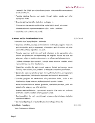 Valarie Pelletier
• Liaise	with	the	SVGCC	Sports	Coordinator	to	plan,	organize	and	implement	sports	
events	and	ﬁxtures.
• Publicize	 sporCng	 ﬁxtures	 and	 results	 through	 noCce	 boards	 and	 other	
appropriate	media.
• Organize	sporCng	teams	for	students	to	parCcipate	in.
• Promote	sporCng	teams	to	students	(e.g.	noCce	boards,	email,	sports	day).
• Served	as	divisional	representaCve	to	the	SVGCC	Sports	CommiZee.
• Distributes	team	uniforms	and	awards.
St.	Vincent	and	the	Grenadines	Rugby	Union	 2012-Current
Grassroots	Youth	Rugby	Program	Coordinator	
• Organizes,	schedules,	develops	and	implements	youth	rugby	programs	in	schools	
and	communiCes;	assures	acCviCes	are	in	compliance	with	all	ministry	and	other	
stakeholder	policies,	regulaCons	and	goals.
• Recruits,	 supervises	 and	 trains	 staﬀ	 and	 volunteers	 as	 to	 appropriate	 rules,	
policies	 and	 procedures	 for	 implemenCng	 the	 program;	 assures	 that	 staﬀ	 and	
volunteers	adhere	to	policies	and	procedures	for	eﬃcient	and	safe	operaCons.
• Conducts	 meeCngs	 with	 ministries,	 naConal	 sports	 councils,	 coaches,	 school	
representaCves,	and	other	stakeholders.
• Establishes	 schedules	 for	 each	 school	 program,	 fesCval	 and	 summer	 camps	
including	event	locaCon,	date,	and	Cme	of	the	sports	compeCCon/tournament.
• Coordinates	teachers,	volunteers,	team	players,	oﬃcials,	faciliCes,	and	equipment	
for	each	game/event;	Orders	sports	equipment	and	materials	when	needed.
• Evaluates	 programs	 for	 eﬀecCveness	 and	 parCcipaCon	 levels,	 assists	 in	 the	
development	of	new	programs,	and	recommends	program	changes.
• Assists	 in	 formulaCon	 of	 policies,	 guidelines,	 evaluaCon	 processes,	 goals	 and	
objecCves	for	programs	and	other	acCviCes.
• Assesses	needs	and	interests,	recommends	programs	to	be	conducted,	evaluates	
and	makes	recommendaCons	for	changes	as	required.
• Develop	 publicity	 for	 each	 event	 through	 various	 media	 techniques,	 including	
operaCon	of	website.
• Develop	and	parCcipate	in	local	and	regional	workshops,	clinics,	etc.
United	States	Peace	Corps 2011-2014
Youth	Development	Volunteer
Page	2
 