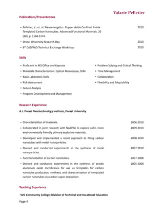 Valarie Pelletier
Publica0ons/Presenta0ons	
Skills	
Research	Experience	
A.J.	Drexel	Nanotechnology	Ins0tute,	Drexel	University	
Teaching	Experience	
• PelleCer,	V.;	et.	al.	NanoenergeCcs:	Copper	Azide	Conﬁned	Inside	
Templated	Carbon	Nanotubes.	Advanced	FuncConal	Materials.	20	
(18);	p.	3168-3174.
2010
• Drexel	University	Research	Day 2010
• 8th	CAD/PAD	Technical	Exchange	Workshop 2010
• Proﬁcient	in	MS	Oﬃce	and	Keynote • Problem	Solving	and	CriCcal	Thinking
• Materials	CharacterizaCon:	OpCcal	Microscope,	SEM • Time	Management
• Basic	Laboratory	Skills • CollaboraCon
• Risk	Assessment • Flexibility	and	Adaptability	
• Failure	Analysis
• Program	Development	and	Management
• CharacterizaCon	of	materials. 2006-2010
• Collaborated	in	joint	research	with	NASVEA	to	explore	safer,	more	
environmentally	friendly	primary	explosive	materials.
2009-2010
• Developed	 and	 implemented	 a	 novel	 approach	 to	 ﬁlling	 carbon	
nanotubes	with	metal	nanoparCcles.
2008-2010
• Devised	 and	 conducted	 experiments	 in	 the	 synthesis	 of	 metal	
nanoparCcles.
2007-2010
• FuncConalizaCon	of	carbon	nanotubes. 2007-2008
• Devised	 and	 conducted	 experiments	 in	 the	 synthesis	 of	 anodic	
aluminum	 oxide	 membranes	 for	 use	 as	 templates	 for	 carbon	
nanotube	producCon;	synthesis	and	characterizaCon	of	templated	
carbon	nanotubes	via	carbon	vapor	deposiCon.
2005-2008
SVG	Community	College:	Division	of	Technical	and	Voca0onal	Educa0on
Page	4
 
