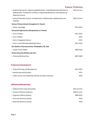 Valarie Pelletier
Professional	Development	
Aﬃlia0ons/Memberships	
• Engineering	Courses:	Engineering	MathemaCcs,	Trade	Related	(Auto	Mechanics)	
MathemaCcs,	IntroducCon	to	Physics,	Engineering	Mechanics,	and	Engineering	
Materials	Science
2015-Current
• General	Educa?on	Courses:	Fundamentals	of	MathemaCcs,	MathemaCcs	and	
StaCsCcs
2015-Current
Various	Primary	Schools	throughout	St.	Vincent
• Sports:	Tag	Rugby 2013-2014
Emmanuel	High	School,	Mesopotamia,	St.	Vincent
• Form	5	Physics 2012-2013
• Form	3	Maths 2012
• Form	2	Integrated	Science 2012
• Form	1	and	2	Remedial	Reading/Literacy 2011-2014
Our	Mother	of	Sorrows	School,	Philadelphia,	PA,	USA
• Grade	4	and	5	Maths 2009-2010
Drexel	University	Wri0ng	Lab	Tutor
• Technical	WriCng	Tutor 2007-2009
• Project	Planning	and	Development 2011-2014
• Monitoring	and	EvaluaCon 2011
• Public	Service	and	Leadership	InsCtute	at	Drexel	University 2010
• NaConal	Peace	Corps	AssociaCon 2011-Current
• Society	of	Women	Engineers 2006-Current
• Engineers	Without	Borders 2008-2010
• American	Chemical	Society 2010
• Materials	Research	Society 2010
Page	5
 