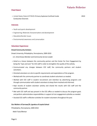 Valarie Pelletier
Filed	Patent		
Interests	
Volunteer	Experience	
Drexel	Community	Scholars	
Drexel	University,	Philadelphia,	Pennsylvania;	2009-2010	
U.S.	AmeriCorps	Member	and	Community	Service	Leader	
Our	Mother	of	Sorrows/St.	Igna0us	of	Loyola	School	
Philadelphia,	Pennsylvania;	2009-2010	
	 Math	Tutor/Mentor	
• United	States	Patent	8778105-Primary	Explosive	Conﬁned	Inside	
ConducCve	Channels
2010
• Youth	and	sports	development
• Engineering;	Materials	characterizaCon	and	development
• EducaCon/Gender	Issues
• Environmental	awareness	and	conservaCon
• Acted	as	a	liaison	between	the	community	partner	and	the	Center	for	Civic	Engagement	by	
being	the	“eyes	and	ears”	for	CCE	staﬀ	in	order	to	strengthen	the	quality	of	the	acCvity.	
• Communicated	 any	 changes	 between	 CCE	 staﬀ,	 the	 community	 partners	 and	 student	
volunteers.	
• Oriented	volunteers	on-site	to	speciﬁc	requirements	and	expectaCons	of	the	program.
• Worked	with	the	community	partner	to	coordinate	student	volunteers	as	needed.	
• Worked	 with	 CCE	 staﬀ	 in	 student	 recruitment	 and	 retenCon	 by	 adverCsing	 programs	 and	
through	communicaCon	with	student	volunteers	to	keep	them	involved	and	informed.	
• Kept	 records	 of	 student	 volunteer	 acCvity	 and	 shared	 the	 results	 with	 CCE	 staﬀ	 and	 the	
community	partner.
• Met	with	CCE	staﬀ	and	was	present	in	the	CCE	oﬃce	as	needed	to	discuss	the	program	goals	
and	perform	administraCve	responsibiliCes	in	support	of	civic	engagement	acCviCes	as	needed.	
• Assisted	CCE	staﬀ	in	reﬂecCon	acCviCes	for	student	volunteers	throughout	the	year.
Page	6
 