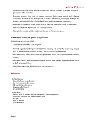 Valarie Pelletier
Our	Mother	of	Sorrows/St.	Igna0us	of	Loyola	School		
Philadelphia,	Pennsylvania;	2010	
Assistant	Director	of	AIer	Cares	Program	
References	
• Implemented	 and	 facilitated	 an	 aper	 school	 math	 tutoring	 program	 for	 grades	 4th-8th	 at	 a	
private	school	for	minoriCes.	
• Organized	 students	 into	 tutoring	 groups;	 conducted	 both	 group	 lessons	 and	 individual	
instrucCon;	 Assisted	 in	 the	 development	 of	 math	 fundamentals;	 Developed	 strategies	 for	
students	with	math	diﬃculCes;	Assisted	with	homework	and	explained	assignments.
• AZempted	to	convey	the	importance	of	math	in	every	day	life	and	the	future	to	the	students.	
• Communicated	with	the	students	and	parents/guardians.
• AZempted	to	connect	with	the	students	and	relate	to	their	circumstances.
• Planned,	organized	and	implemented	acCviCes	including	arts	and	craps,	engineering	projects	
such	as	bridge	building	and	paper	airplane	construcCon,	and	outdoor	games.	
• Assisted	in	taking	aZendance,	distribuCng	government	issued	lunch,	updaCng	and	maintaining	
reports.	
• Assisted	in	conﬂict	resoluCon	and	supervising	children	while	on	ﬁeld	trips	to	museums	and	on	
and	oﬀ-campus	acCviCes.	
• Taught	basic	swimming	skills	while	at	the	community	pool.
Cuthbert	James	
Associate	Peace	Corps	Director	
St.		Vincent	and	the	Grenadines	
PO	Box	884	New	Montrose	
Kingstown,	St.	Vincent	
(784)	457-1749
Janelle	Allen	
Deputy	Dean,	St.	Vincent	and	the	Grenadines	Community	College;	
Division	of	Technical	and	VocaConal	EducaCon	
PO	Box	829	
Villa,	St.	Vincent	
(784)	458-4612
Page	7
 