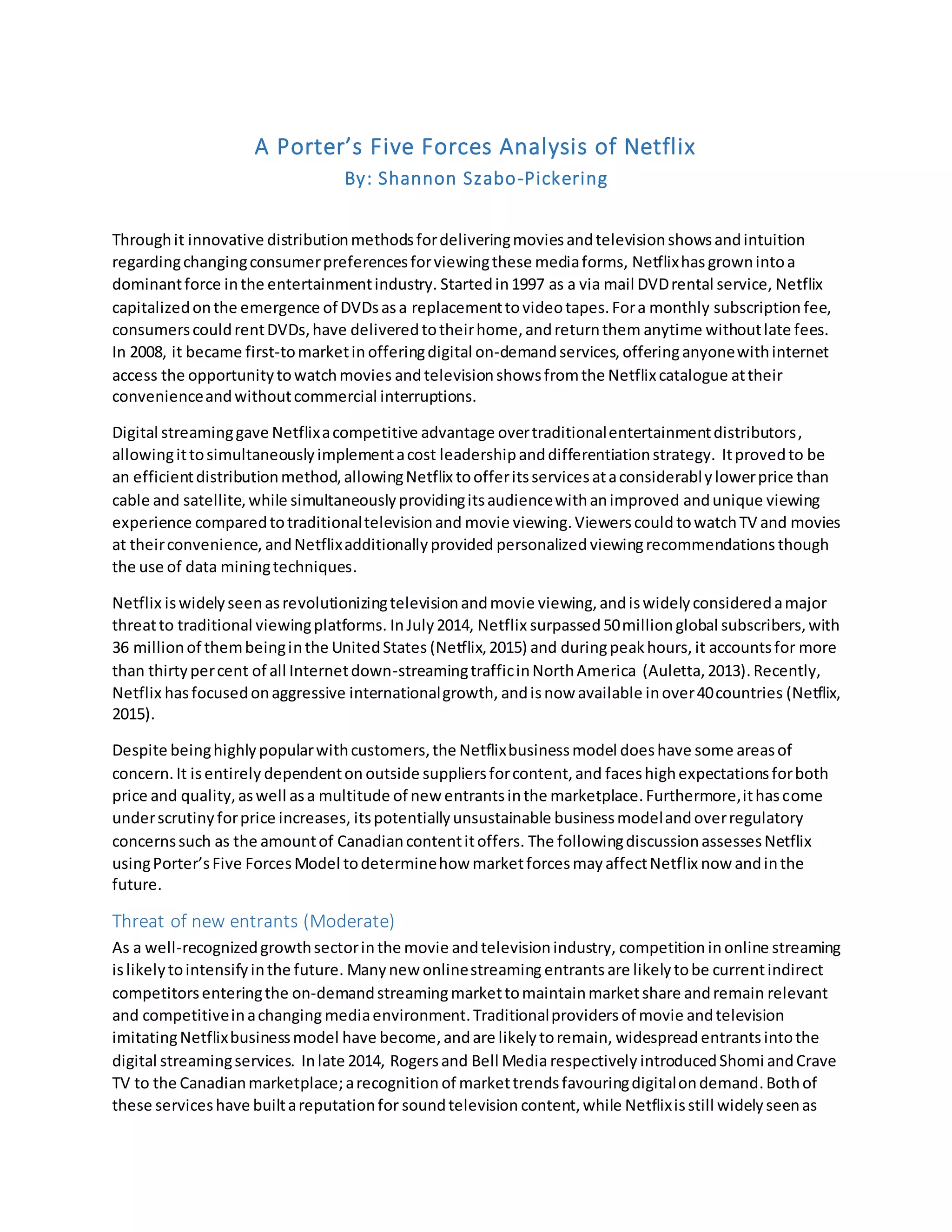 A Porter’s Five Forces Analysis of Netflix
By: Shannon Szabo-Pickering
Throughit innovative distributionmethodsfordeliveringmoviesandtelevisionshowsandintuition
regardingchangingconsumerpreferencesforviewingthese mediaforms, Netflixhas grownintoa
dominantforce inthe entertainmentindustry. Startedin1997 as a via mail DVDrental service, Netflix
capitalizedonthe emergence of DVDsasa replacementtovideotapes.Fora monthly subscription fee,
consumerscouldrentDVDs,have deliveredtotheirhome,andreturnthem anytime withoutlate fees.
In 2008, it became first-tomarketin offeringdigital on-demandservices, offeringanyonewithinternet
access the opportunitytowatchmovies andtelevisionshowsfromthe Netflixcatalogue attheir
convenienceandwithoutcommercial interruptions.
Digital streaminggave Netflixacompetitive advantage overtraditionalentertainmentdistributors,
allowingittosimultaneouslyimplementacost leadershipanddifferentiationstrategy. Itprovedto be
an efficientdistributionmethod,allowingNetflix toofferitsservicesataconsiderablylowerprice than
cable and satellite,while simultaneouslyprovidingitsaudiencewithanimproved andunique viewing
experience comparedtotraditionaltelevisionand movie viewing.Viewerscould towatchTV and movies
at theirconvenience, andNetflixadditionallyprovided personalized viewingrecommendations though
the use of data miningtechniques.
Netflix iswidelyseenasrevolutionizingtelevisionandmovie viewing,andiswidelyconsideredamajor
threatto traditional viewingplatforms. InJuly2014, Netflix surpassed50millionglobal subscribers,with
36 millionof thembeinginthe UnitedStates (Netflix,2015) and duringpeakhours, it accountsfor more
than thirtypercent of all Internetdown-streamingtrafficinNorthAmerica (Auletta,2013).Recently,
Netflix hasfocusedonaggressive internationalgrowth, andisnow available inover40countries (Netflix,
2015).
Despite beinghighlypopularwithcustomers,the Netflixbusinessmodel doeshave some areasof
concern. It isentirely dependenton outside suppliersforcontent,and faceshighexpectationsforboth
price and quality,aswell asa multitude of new entrantsinthe marketplace.Furthermore,ithascome
underscrutinyforprice increases, itspotentiallyunsustainable businessmodelandoverregulatory
concernssuch as the amountof Canadiancontentitoffers. The followingdiscussionassessesNetflix
usingPorter’sFive ForcesModel todeterminehow marketforcesmayaffectNetflix now andinthe
future.
Threat of new entrants (Moderate)
As a well-recognizedgrowthsectorinthe movie andtelevisionindustry, competition inonline streaming
islikelytointensifyinthe future. Manynew onlinestreaming entrantsare likelytobe currentindirect
competitorsenteringthe on-demandstreamingmarkettomaintainmarketshare andremain relevant
and competitiveinachanging mediaenvironment.Traditionalproviders of movie andtelevision
imitatingNetflixbusinessmodel have become,andare likelytoremain, widespread entrantsintothe
digital streamingservices. Inlate 2014, Rogersand Bell Media respectively introducedShomi andCrave
TV to the Canadianmarketplace;arecognition of markettrendsfavouringdigitalondemand.Bothof
these serviceshave builtareputationfor soundtelevision content,while Netflixisstill widelyseenas
 
