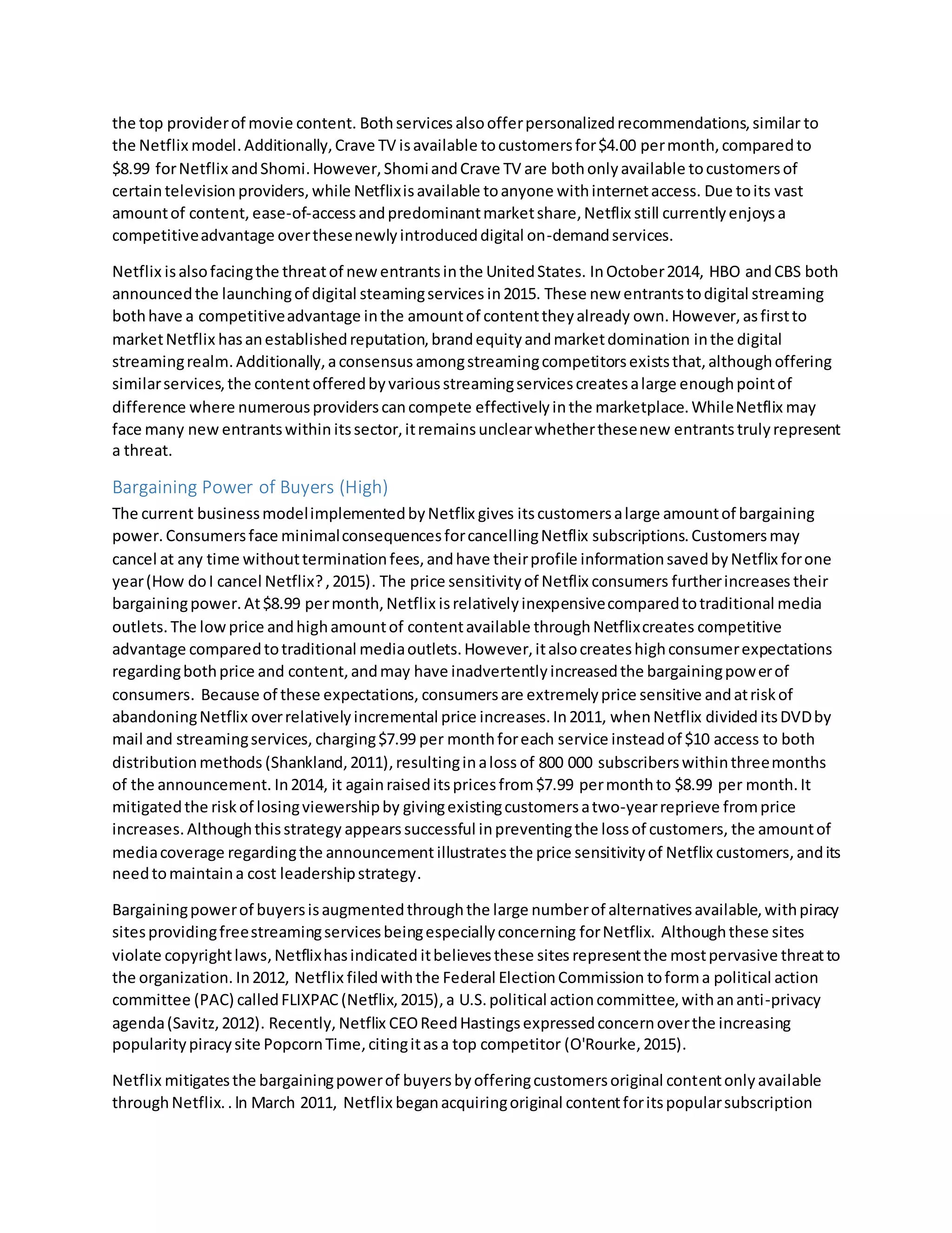 the top providerof movie content. Bothservices alsoofferpersonalizedrecommendations,similar to
the Netflix model.Additionally,Crave TV isavailable tocustomersfor$4.00 permonth,comparedto
$8.99 forNetflix andShomi.However,ShomiandCrave TV are bothonlyavailable tocustomersof
certaintelevision providers, while Netflixisavailable toanyone withinternetaccess. Due toits vast
amountof content, ease-of-accessandpredominantmarketshare,Netflix still currentlyenjoysa
competitiveadvantage overthesenewlyintroduceddigital on-demandservices.
Netflix isalsofacingthe threatof newentrantsinthe UnitedStates. InOctober2014, HBO andCBS both
announcedthe launchingof digital steamingservices in2015. These new entrantstodigital streaming
bothhave a competitiveadvantage inthe amountof contenttheyalready own.However,asfirstto
marketNetflix hasanestablishedreputation,brandequityandmarketdomination inthe digital
streamingrealm.Additionally,aconsensus amongstreamingcompetitorsexiststhat,althoughoffering
similarservices,the contentofferedbyvariousstreamingservicescreatesalarge enoughpointof
difference where numerousproviderscancompete effectivelyinthe marketplace.WhileNetflix may
face many new entrantswithin itssector,itremainsunclearwhetherthesenew entrantstrulyrepresent
a threat.
Bargaining Power of Buyers (High)
The current businessmodelimplementedbyNetflix gives itscustomersalarge amountof bargaining
power. Consumersface minimalconsequencesforcancellingNetflix subscriptions.Customersmay
cancel at any time withoutterminationfees,andhave theirprofile informationsavedbyNetflix forone
year(How doI cancel Netflix?,2015). The price sensitivityof Netflix consumers furtherincreases their
bargainingpower. At$8.99 permonth,Netflix isrelativelyinexpensivecomparedtotraditional media
outlets. The lowprice andhighamountof contentavailable throughNetflixcreates competitive
advantage comparedtotraditional mediaoutlets.However,italsocreateshighconsumerexpectations
regardingbothprice and content,andmay have inadvertentlyincreasedthe bargainingpowerof
consumers. Because of these expectations, consumersare extremelyprice sensitive andatriskof
abandoningNetflix overrelativelyincremental price increases.In2011, whenNetflix divideditsDVDby
mail and streamingservices, charging$7.99 per monthforeach service insteadof $10 access to both
distributionmethods (Shankland,2011),resultinginaloss of 800 000 subscriberswithinthreemonths
of the announcement. In2014, it againraiseditspricesfrom$7.99 permonthto $8.99 per month.It
mitigatedthe riskof losingviewershipby givingexistingcustomersatwo-yearreprieve fromprice
increases.Althoughthisstrategy appearssuccessful inpreventingthe lossof customers, the amountof
mediacoverage regardingthe announcement illustratesthe price sensitivityof Netflix customers,andits
needtomaintaina cost leadershipstrategy.
Bargainingpowerof buyersisaugmentedthroughthe large numberof alternativesavailable,withpiracy
sitesprovidingfreestreamingservicesbeingespeciallyconcerning forNetflix. Althoughthese sites
violate copyrightlaws,Netflixhasindicated itbelievesthese sites representthe mostpervasive threatto
the organization. In2012, Netflix filedwiththe Federal ElectionCommission toforma political action
committee (PAC) calledFLIXPAC (Netflix,2015),a U.S.political actioncommittee,withananti-privacy
agenda(Savitz,2012). Recently, Netflix CEOReedHastingsexpressedconcernoverthe increasing
popularitypiracysite PopcornTime,citingitasa top competitor (O'Rourke,2015).
Netflix mitigatesthe bargainingpowerof buyersbyofferingcustomersoriginal contentonlyavailable
throughNetflix..In March 2011, Netflix beganacquiringoriginal contentforitspopularsubscription
 