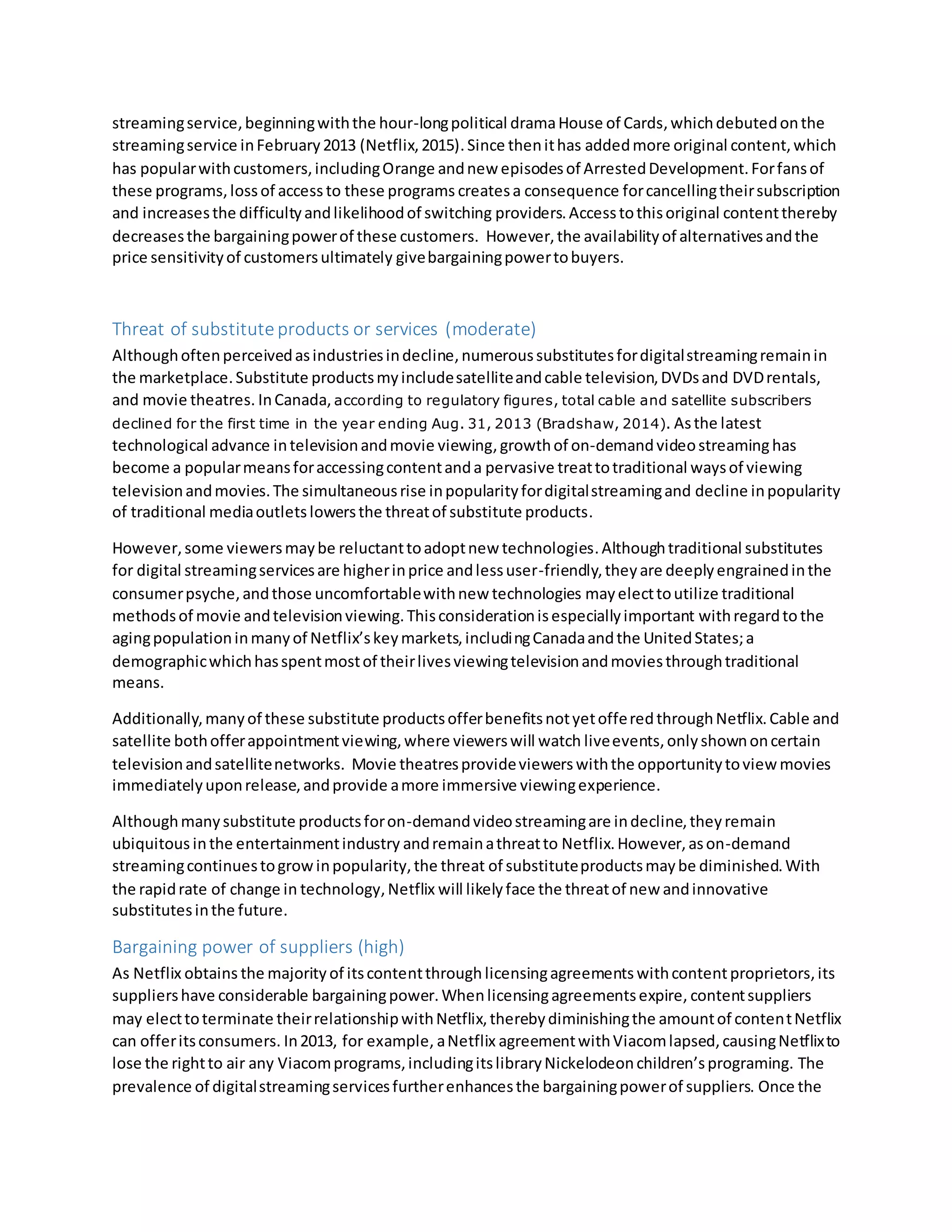 streamingservice,beginningwiththe hour-longpolitical dramaHouse of Cards,whichdebutedonthe
streamingservice inFebruary2013 (Netflix,2015). Since thenithas addedmore original content,which
has popularwithcustomers,includingOrange andnew episodesof ArrestedDevelopment.Forfansof
these programs,lossof access to these programs createsa consequence forcancellingtheirsubscription
and increasesthe difficultyandlikelihoodof switching providers.Accesstothisoriginal contentthereby
decreasesthe bargainingpowerof these customers. However,the availabilityof alternativesandthe
price sensitivityof customersultimately givebargainingpowertobuyers.
Threat of substitute products or services (moderate)
Althoughoftenperceivedasindustriesindecline,numeroussubstitutesfordigitalstreamingremainin
the marketplace.Substitute productsmyincludesatelliteandcable television,DVDsand DVDrentals,
and movie theatres. InCanada, according to regulatory figures, total cable and satellite subscribers
declined for the first time in the year ending Aug. 31, 2013 (Bradshaw, 2014). Asthe latest
technological advance intelevisionandmovie viewing,growthof on-demandvideostreaminghas
become a popularmeansforaccessingcontentanda pervasive treattotraditional waysof viewing
televisionandmovies.The simultaneousrise inpopularityfordigitalstreamingand decline inpopularity
of traditional mediaoutletslowersthe threatof substitute products.
However,some viewersmaybe reluctanttoadoptnew technologies.Althoughtraditional substitutes
for digital streamingservicesare higherinprice andlessuser-friendly,theyare deeplyengrainedinthe
consumerpsyche,andthose uncomfortablewithnew technologies mayelecttoutilize traditional
methodsof movie andtelevisionviewing.Thisconsiderationisespeciallyimportant withregardto the
agingpopulationinmanyof Netflix’skeymarkets,includingCanadaandthe UnitedStates;a
demographicwhichhasspentmostof theirlivesviewingtelevisionandmoviesthroughtraditional
means.
Additionally,manyof these substitute productsofferbenefitsnotyetofferedthroughNetflix.Cable and
satellite bothofferappointmentviewing,where viewerswill watch liveevents,onlyshownoncertain
televisionandsatellitenetworks. Movie theatresprovideviewerswiththe opportunitytoview movies
immediatelyuponrelease,andprovide amore immersive viewingexperience.
Althoughmanysubstitute productsforon-demandvideostreamingare indecline,theyremain
ubiquitous inthe entertainmentindustry andremainathreatto Netflix.However,ason-demand
streamingcontinuestogrowinpopularity,the threat of substituteproductsmaybe diminished.With
the rapidrate of change in technology,Netflix will likelyface the threatof new andinnovative
substitutesinthe future.
Bargaining power of suppliers (high)
As Netflix obtains the majority of itscontentthrough licensingagreements withcontentproprietors, its
suppliershave considerable bargainingpower. Whenlicensingagreementsexpire, contentsuppliers
may electtoterminate theirrelationshipwithNetflix,therebydiminishingthe amountof contentNetflix
can offeritsconsumers. In2013, for example, aNetflix agreementwithViacomlapsed,causingNetflixto
lose the rightto air any Viacomprograms,includingitslibraryNickelodeonchildren’sprograming. The
prevalence of digitalstreamingservicesfurtherenhancesthe bargainingpowerof suppliers. Once the
 