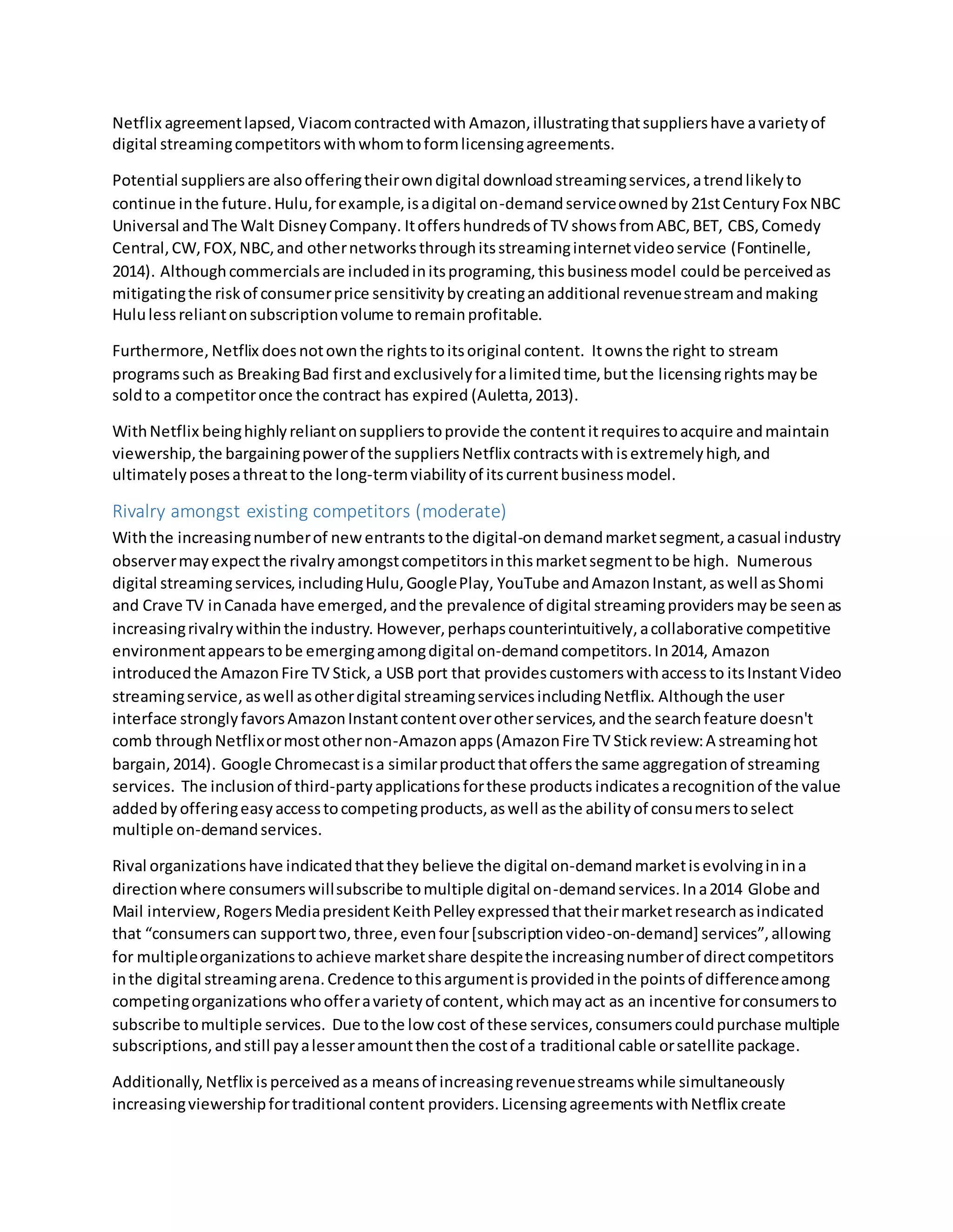 Netflix agreementlapsed, Viacomcontractedwith Amazon,illustratingthatsuppliershave avarietyof
digital streamingcompetitorswithwhomtoformlicensingagreements.
Potential suppliersare alsoofferingtheirowndigital downloadstreamingservices,atrendlikelyto
continue inthe future.Hulu,forexample,isadigital on-demandserviceownedby 21stCenturyFox NBC
Universal andThe Walt DisneyCompany. Itoffershundredsof TV showsfromABC,BET, CBS,Comedy
Central,CW,FOX,NBC,and othernetworksthroughitsstreaminginternetvideoservice (Fontinelle,
2014). Althoughcommercialsare includedinitsprograming,thisbusinessmodel couldbe perceivedas
mitigatingthe riskof consumerprice sensitivitybycreatinganadditional revenuestreamandmaking
Hululessreliantonsubscriptionvolume toremainprofitable.
Furthermore, Netflix doesnotownthe rightstoitsoriginal content. Itowns the right to stream
programssuch as BreakingBad firstandexclusivelyforalimitedtime,butthe licensingrightsmaybe
soldto a competitoronce the contract has expired (Auletta,2013).
WithNetflix beinghighlyreliantonsupplierstoprovide the contentitrequirestoacquire andmaintain
viewership,the bargainingpowerof the suppliersNetflix contractswith isextremelyhigh,and
ultimatelyposesathreatto the long-termviabilityof itscurrentbusinessmodel.
Rivalry amongst existing competitors (moderate)
Withthe increasingnumberof newentrants tothe digital-ondemandmarketsegment,acasual industry
observermayexpectthe rivalryamongstcompetitorsinthismarketsegmenttobe high. Numerous
digital streamingservices,includingHulu,GooglePlay, YouTube andAmazonInstant,aswell asShomi
and Crave TV inCanada have emerged,andthe prevalence of digital streamingproviders maybe seenas
increasingrivalrywithinthe industry. However,perhapscounterintuitively,acollaborative competitive
environmentappearstobe emergingamongdigital on-demandcompetitors.In2014, Amazon
introducedthe AmazonFire TV Stick, a USB port that providescustomerswithaccessto itsInstantVideo
streamingservice, aswell asotherdigital streamingservicesincludingNetflix. Although the user
interface stronglyfavorsAmazonInstantcontentoverotherservices,andthe searchfeature doesn't
comb throughNetflixormostothernon-Amazonapps (AmazonFire TV Stickreview:A streaminghot
bargain,2014). Google Chromecastisa similarproductthatoffersthe same aggregationof streaming
services. The inclusionof third-partyapplications forthese products indicatesarecognitionof the value
addedbyofferingeasyaccesstocompetingproducts,aswell asthe abilityof consumerstoselect
multiple on-demandservices.
Rival organizationshave indicatedthatthey believe the digital on-demandmarketisevolvinginina
directionwhere consumerswillsubscribe tomultiple digital on-demandservices.Ina2014 Globe and
Mail interview, RogersMediapresidentKeithPelleyexpressedthattheirmarketresearchasindicated
that “consumerscan supporttwo,three,evenfour[subscriptionvideo-on-demand] services”,allowing
for multipleorganizationsto achieve marketshare despitethe increasingnumberof directcompetitors
inthe digital streamingarena.Credence tothisargumentisprovidedinthe pointsof differenceamong
competingorganizations whoofferavarietyof content,whichmayact as an incentive forconsumersto
subscribe tomultiple services. Due tothe low cost of these services,consumerscouldpurchase multiple
subscriptions,andstill payalesseramountthenthe costof a traditional cable orsatellite package.
Additionally, Netflix is perceived asa meansof increasingrevenuestreamswhile simultaneously
increasingviewershipfortraditional content providers.LicensingagreementswithNetflix create
 