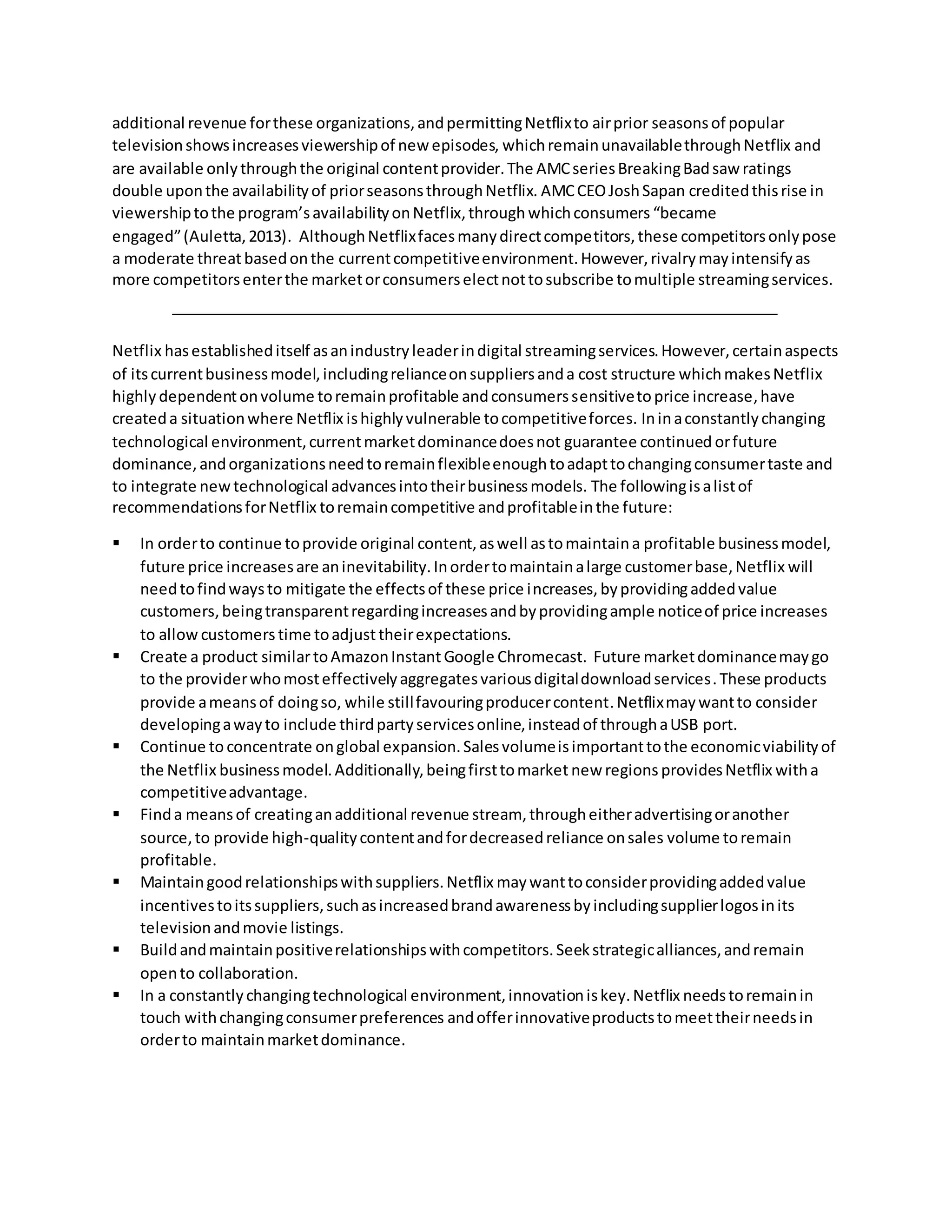additional revenue forthese organizations,andpermittingNetflixto airprior seasonsof popular
televisionshowsincreasesviewershipof new episodes, whichremainunavailablethroughNetflix and
are available onlythroughthe original contentprovider.The AMCseriesBreakingBadsaw ratings
double uponthe availabilityof priorseasonsthroughNetflix. AMCCEOJoshSapan creditedthisrise in
viewershiptothe program’savailabilityonNetflix,through whichconsumers “became
engaged”(Auletta,2013). AlthoughNetflixfacesmanydirectcompetitors,these competitorsonlypose
a moderate threatbasedonthe currentcompetitiveenvironment.However,rivalrymayintensifyas
more competitorsenterthe marketorconsumerselectnottosubscribe tomultiple streamingservices.
Netflix hasestablisheditself asanindustryleaderindigital streamingservices.However,certainaspects
of itscurrentbusinessmodel,includingrelianceonsuppliersanda cost structure whichmakesNetflix
highly dependentonvolume toremainprofitable andconsumerssensitivetoprice increase,have
createda situationwhere Netflix ishighlyvulnerable tocompetitiveforces. Ininaconstantlychanging
technological environment,currentmarketdominancedoesnot guarantee continued orfuture
dominance,andorganizationsneedtoremainflexibleenoughtoadapttochangingconsumertaste and
to integrate newtechnological advancesintotheirbusinessmodels. The followingisalistof
recommendationsforNetflix toremaincompetitive andprofitableinthe future:
 In orderto continue toprovide original content,aswell astomaintaina profitable businessmodel,
future price increasesare aninevitability.Inordertomaintainalarge customerbase,Netflix will
needtofindwaysto mitigate the effectsof these price increases, byprovidingaddedvalue
customers,beingtransparentregardingincreasesandbyprovidingample noticeof price increases
to allow customers time toadjusttheirexpectations.
 Create a product similartoAmazonInstant Google Chromecast. Future marketdominancemaygo
to the providerwhomosteffectivelyaggregatesvariousdigitaldownloadservices.These products
provide ameansof doingso, while stillfavouringproducercontent.Netflixmaywantto consider
developingawayto include thirdpartyservicesonline,insteadof throughaUSB port.
 Continue to concentrate onglobal expansion.Salesvolumeisimportanttothe economicviabilityof
the Netflix businessmodel.Additionally,beingfirsttomarket new regions providesNetflix witha
competitiveadvantage.
 Finda meansof creatinganadditional revenue stream, througheitheradvertisingoranother
source,to provide high-qualitycontentandfordecreasedreliance onsales volume toremain
profitable.
 Maintaingoodrelationshipswithsuppliers.Netflix maywanttoconsiderprovidingaddedvalue
incentivestoitssuppliers,suchasincreasedbrandawarenessbyincludingsupplierlogosinits
televisionandmovie listings.
 Buildandmaintainpositiverelationshipswithcompetitors.Seekstrategicalliances,andremain
opento collaboration.
 In a constantlychangingtechnological environment,innovationiskey.Netflix needstoremainin
touch withchangingconsumerpreferences andofferinnovativeproductstomeettheirneedsin
orderto maintainmarketdominance.
 