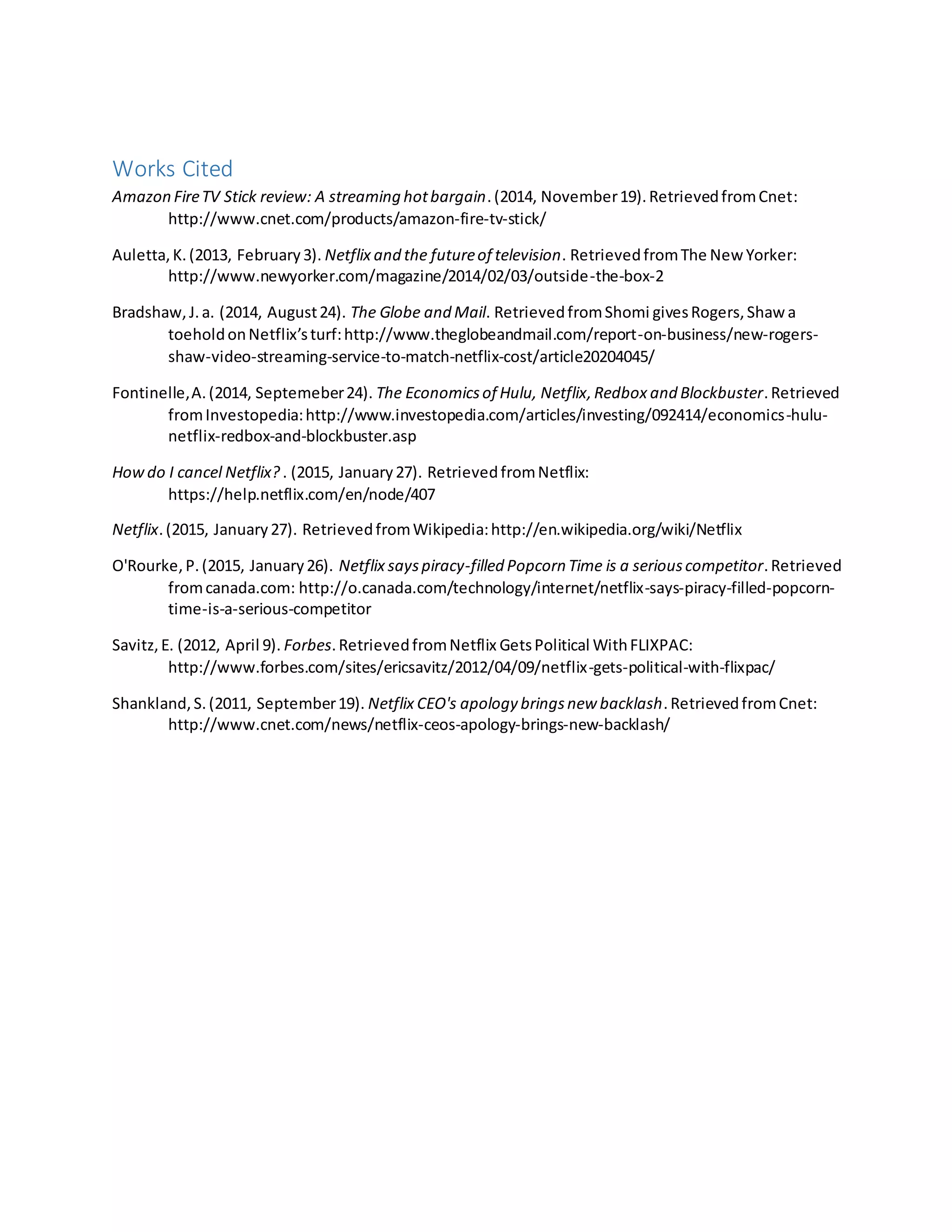 Works Cited
Amazon FireTV Stick review: A streaming hotbargain.(2014, November19).RetrievedfromCnet:
http://www.cnet.com/products/amazon-fire-tv-stick/
Auletta,K.(2013, February3). Netflix and the futureof television. RetrievedfromThe New Yorker:
http://www.newyorker.com/magazine/2014/02/03/outside-the-box-2
Bradshaw,J.a. (2014, August24). The Globe and Mail. RetrievedfromShomi givesRogers,Shaw a
toeholdonNetflix’sturf:http://www.theglobeandmail.com/report-on-business/new-rogers-
shaw-video-streaming-service-to-match-netflix-cost/article20204045/
Fontinelle,A.(2014, Septemeber24). The Economicsof Hulu, Netflix,Redbox and Blockbuster.Retrieved
fromInvestopedia:http://www.investopedia.com/articles/investing/092414/economics-hulu-
netflix-redbox-and-blockbuster.asp
Howdo I cancel Netflix? . (2015, January27). RetrievedfromNetflix:
https://help.netflix.com/en/node/407
Netflix.(2015, January27). RetrievedfromWikipedia:http://en.wikipedia.org/wiki/Netflix
O'Rourke,P.(2015, January26). Netflix sayspiracy-filled Popcorn Time is a seriouscompetitor.Retrieved
fromcanada.com: http://o.canada.com/technology/internet/netflix-says-piracy-filled-popcorn-
time-is-a-serious-competitor
Savitz,E. (2012, April 9). Forbes.RetrievedfromNetflix GetsPolitical WithFLIXPAC:
http://www.forbes.com/sites/ericsavitz/2012/04/09/netflix-gets-political-with-flixpac/
Shankland,S.(2011, September19). Netflix CEO's apology bringsnew backlash.RetrievedfromCnet:
http://www.cnet.com/news/netflix-ceos-apology-brings-new-backlash/
 