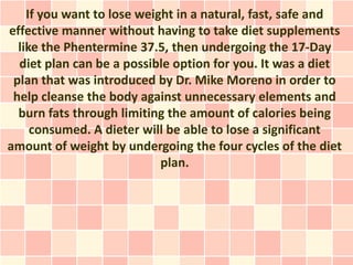 If you want to lose weight in a natural, fast, safe and
effective manner without having to take diet supplements
  like the Phentermine 37.5, then undergoing the 17-Day
  diet plan can be a possible option for you. It was a diet
 plan that was introduced by Dr. Mike Moreno in order to
 help cleanse the body against unnecessary elements and
  burn fats through limiting the amount of calories being
     consumed. A dieter will be able to lose a significant
amount of weight by undergoing the four cycles of the diet
                            plan.
 