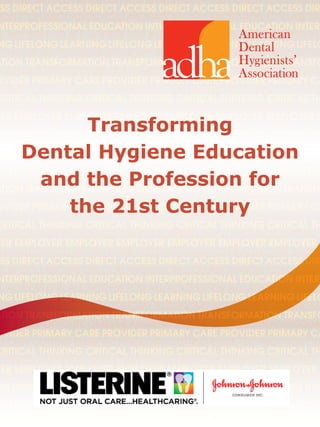 Transforming Dental Hygiene Education and the Profession for the 21st Century	 1
EM INTEGRATED HEALTH CARE SYSTEM INTEGRATED HEALTH CARE SYSTEM
SS DIRECT ACCESS DIRECT ACCESS DIRECT ACCESS DIRECT ACCESS DIR
ION COLLABORATION COLLABORATION COLLABORATION COLLABORA
NTERPROFESSIONAL EDUCATION INTERPROFESSIONAL EDUCATION INTERP
L ACCESS FOR ALL ACCESS FOR ALL ACCESS FOR ALL ACCESS FOR ALL
NG LIFELONG LEARNING LIFELONG LEARNING LIFELONG LEARNING LIFELO
ONOMY AUTONOMY AUTONOMY AUTONOMY AUTONOMY AUTONOMY
ATION TRANSFORMATION TRANSFORMATION TRANSFORMATION TRANSFO
URESQUALITYOUTCOMESMEASURESQUALITYOUTCOMESMEASUREQUA
OVIDER PRIMARY CARE PROVIDER PRIMARY CARE PROVIDER PRIMARY CA
OLOGY CUTTING EDGE TECHNOLOGY CUTTING EDGE TECHNOLOGY CU
CRITICAL THINKING CRITICAL THINKING CRITICAL THINKING CRITICAL TH
BUSINESS OWNER BUSINESS OWNER BUSINESS OWNER BUSINESS OWNER B
YER EMPLOYER EMPLOYER EMPLOYER EMPLOYER EMPLOYER EMPLOYER E
EM INTEGRATED HEALTH CARE SYSTEM INTEGRATED HEALTH CARE SYSTEM
SS DIRECT ACCESS DIRECT ACCESS DIRECT ACCESS DIRECT ACCESS DIR
ION COLLABORATION COLLABORATION COLLABORATION COLLABORA
NTERPROFESSIONAL EDUCATION INTERPROFESSIONAL EDUCATION INTERP
L ACCESS FOR ALL ACCESS FOR ALL ACCESS FOR ALL ACCESS FOR ALL
NG LIFELONG LEARNING LIFELONG LEARNING LIFELONG LEARNING LIFELO
ONOMY AUTONOMY AUTONOMY AUTONOMY AUTONOMY AUTONOMY
ATION TRANSFORMATION TRANSFORMATION TRANSFORMATION TRANSFO
URESQUALITYOUTCOMESMEASURESQUALITYOUTCOMESMEASUREQUA
OVIDER PRIMARY CARE PROVIDER PRIMARY CARE PROVIDER PRIMARY CA
OLOGY CUTTING EDGE TECHNOLOGY CUTTING EDGE TECHNOLOGY CU
CRITICAL THINKING CRITICAL THINKING CRITICAL THINKING CRITICAL TH
BUSINESS OWNER BUSINESS OWNER BUSINESS OWNER BUSINESS OWNER B
YER EMPLOYER EMPLOYER EMPLOYER EMPLOYER EMPLOYER EMPLOYER
EM INTEGRATED HEALTH CARE SYSTEM INTEGRATED HEALTH CARE SYSTEM
SS DIRECT ACCESS DIRECT ACCESS DIRECT ACCESS DIRECT ACCESS DIR
ION COLLABORATION COLLABORATION COLLABORATION COLLABORA
NTERPROFESSIONAL EDUCATION INTERPROFESSIONAL EDUCATION INTERP
L ACCESS FOR ALL ACCESS FOR ALL ACCESS FOR ALL ACCESS FOR ALL
NG LIFELONG LEARNING LIFELONG LEARNING LIFELONG LEARNING LIFELO
ONOMY AUTONOMY AUTONOMY AUTONOMY AUTONOMY AUTONOMY
ATION TRANSFORMATION TRANSFORMATION TRANSFORMATION TRANSFO
URESQUALITYOUTCOMESMEASURESQUALITYOUTCOMESMEASUREQUA
OVIDER PRIMARY CARE PROVIDER PRIMARY CARE PROVIDER PRIMARY CA
OLOGY CUTTING EDGE TECHNOLOGY CUTTING EDGE TECHNOLOGY CU
CRITICAL THINKING CRITICAL THINKING CRITICAL THINKING CRITICAL TH
BUSINESS OWNER BUSINESS OWNER BUSINESS OWNER BUSINESS OWNER B
YER EMPLOYER EMPLOYER EMPLOYER EMPLOYER EMPLOYER EMPLOYER
EM INTEGRATED HEALTH CARE SYSTEM INTEGRATED HEALTH CARE SYSTEM
SS DIRECT ACCESS DIRECT ACCESS DIRECT ACCESS DIRECT ACCESS DIR
ION COLLABORATION COLLABORATION COLLABORATION COLLABORA
NTERPROFESSIONAL EDUCATION INTERPROFESSIONAL EDUCATION INTERP
L ACCESS FOR ALL ACCESS FOR ALL ACCESS FOR ALL ACCESS FOR ALL
Transforming
Dental Hygiene Education
and the Profession for
the 21st Century
 