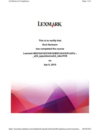 This is to certify that
Kurt Hermann
has completed the course
Lexmark MS310/410/510/610/MX310/410/51x/61x -
_s24_sppublexmark2_stbo7016
on
Apr 6, 2015
Page 1 of 1Certificate of Completion
06/04/2015https://lexmarku.skillport.com/skillportfe/reportCertificateOfCompletion.action?usernam...
 