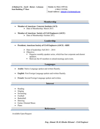 Al Buhtari St. - Zarif – Beirut – Lebanon
Itani Building 3rd
floor
Mobile #:(+961) 3 597116
(+961) 3 313318
Email Address : ahmad-1-3@hotmail.com
Eng. Ahmad .M.AL Khodor Résumé – Civil Engineer
 Member of American Concrete Institute (ACI)
 Date of Membership: March 2015.
 Member of American Society of Civil Engineers (ASCE)
 Date of Membership: October 2012.
 President, American Society of Civil Engineers (ASCE) –RHU
 Date of leadership: Fall 2013 – 2014
 Objective:
 Organize monthly speaker series, which has four corporate and alumni
speakers.
 Motivate the 65 members to attend meetings and events.
 Arabic: Native Language spoken and written fluently.
 English: First Foreign Language spoken and written fluently.
 French: Second Foreign Language spoken and written.
 Reading
 Singing
 Swimming
 Football
 Basketball
 Drawing
 Guitar, Oriental Music
 Piano
Available Upon Request
Membership
Leadership
Languages
Interest
References
 