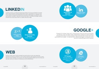 19© Careers360 www.Careers360.com18© Careers360 www.Careers360.com
Google+
Emerging out of Google’s stable, the G+  brand has built a strong user-base across the globe
just within four years. The platform offers multiple features ranging from content sharing to
messaging which makes it a strong contender. Indian universities have not been able to build
good presence over Google+. It is expected that G+ will grow even bigger in coming years, hence
here lies an unexplored opportunity to capitalize.
University of Delhi
220920+ Alumni
University of
Mumbai
318000+ Followers
Amity University,
Noida
Views 7,505,044
1
Anna University
Chennai
9100+ Followers
IIT Bombay
5800+ external
links
IIT Kanpur
Among top 800
websites of India
(Alexa)
a
Linkedin
LinkedIn primarily is a professional networking website. The 12-year-old platform has been
able to attract students, working professionals as well as organisations in a big way. It has
a new initiative for educational institutions/universities, where pages are created for them
and members can follow or add them as their alma mater. Universities with higher student
enrolment and  active alumni base on LinkedIn will have an edge. 
Web
Number of daily visitors and the average time spent by them on their site indicate the  
popularity and reach of a website. It is  the  external mentions referring back to the site  (Links)
that sum up the credibility  of a university. The national and global website ranks from Alexa has
also been used as an indicator of web presence and its effectiveness.
Socioversity Report.indd 18-19 08/12/14 12:46 PM
 