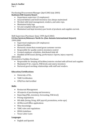 Juan A. Cuellar
Page 2
Purchasing/Procurement Manager (April 2002-July 2003)
Radisson Hill Country Resort
 Department supervisor (3 employees)
 Assured kitchen and hotel inventory was always maintained
 Worked with hotel management, vendors, and sales reps.
 Maintained daily logs
 Set and complied with par levels
 Maintained and kept inventory par levels of products and supplies current.
Shift Supervisor/Purchaser (June 1999-April 2002)
CA One Services/Delaware North Co. (San Antonio International Airport)
1999-2000
 Supervised employees (20 employees)
 Opened facilities
 Nurtured a team that created great customer service
 Responsible for quality control, inventory control
 Created employee schedules, distributed daily till
 Handled all HR issues (hiring, performance reports, injury reports)
2001-2002
Promoted to Facilities Purchaser
 Responsible for keeping all facilities/eateries stocked with all food and supplies
 Maintained P & L reports, PAR levels and eatery inventory
 Nurtured good working relationships with staff and vendors.
Education/Certifications
 University of N.L.
 TABC Certification
 CPR/First Aid Certified
Skills
 Restaurant Management
 All aspects of purchasing and inventory
 Reporting (P&L, inventory, forecasting, PAR level)
 Pricing negotiations
 HR skills (hiring, firing, ADP payroll, promotions, write-ups)
 All Microsoft Office applications
 Wine knowledge
 TABC rules and regulations
 OSHA Guidelines
 Texas Labor Laws
Languages
 English and Spanish
 