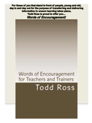 For those of you that stand in front of people, young and old,
day in and day out for the purpose of transferring and delivering
information to ensure learning takes place,
Todd Ross is proud to offer you…
Words of Encouragement!
 