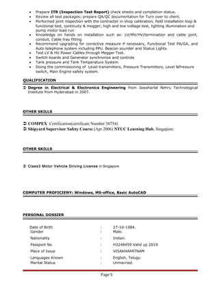 • Prepare ITR (Inspection Test Report) check sheets and completion status.
• Review all test packages; prepare QA/QC documentation for Turn over to client.
• Performed joint inspection with the contractor in shop calibration, field installation loop &
functional test, continuity & megger, high and low voltage test, lighting illumination and
pump motor load run
• Knowledge on hands on installation such as: LV/MV/HV/termination and cable joint,
conduit, Cable tray fitting
• Recommend upgrading for corrective measure if necessary, Functional Test PA/GA, and
Auto telephone system including PPU. Beacon sounder and Status Lights.
• Test LV & HV Power Cables through Megger Test.
• Switch boards and Generator synchronize and controls
• Tank pressure and Tank Temperature System
• Doing the commissioning of Level transmitters, Pressure Transmitters, Level &Pressure
switch, Main Engine safety system.
QUALIFICATION
 Degree in Electrical & Electronics Engineering from Jawaharlal Nehru Technological
Institute from Hyderabad in 2007.
OTHER SKILLS
 COMPEX Certification(certificate Number 50754)
 Shipyard Supervisor Safety Course (Apr 2006) NTUC Learning Hub, Singapore.
OTHER SKILLS
 Class3 Motor Vehicle Driving License in Singapore
COMPUTER PROFICIENY: Windows, MS-office, Basic AutoCAD
PERSONAL DOSSIER
Date of Birth : 27-10-1984.
Gender : Male.
Nationality : Indian.
Passport No : H3248459 Valid up 2019
Place of Issue : VISAKHAPATNAM
Languages Known : English, Telugu
Marital Status : Unmarried.
Page 5
 