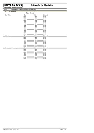 Intervalo de Horários
PACAEMBÚ - T. CENTRAL (UAI ROOSEVELT)A107
90
Faixa Horária
PONTO FINAL
De Até IntervaloDias Úteis
05:45 00:2005:05
06:00 00:1505:45
08:20 00:1406:00
10:56 00:2608:20
13:38 00:1810:56
14:00 00:2213:38
15:44 00:2614:00
16:00 00:1615:44
19:02 00:1416:00
19:25 00:2319:02
19:50 00:2519:25
20:20 00:3019:50
22:35 00:2720:20
23:05 00:3022:35
23:40 00:3523:05
De Até IntervaloSábados
08:30 00:2005:10
10:10 00:2508:30
12:50 00:2010:10
13:15 00:2512:50
20:15 00:3013:15
22:20 00:2520:15
23:20 00:3022:20
23:40 00:2023:20
De Até IntervaloDomingos e Feriados
07:00 00:4505:30
08:40 00:2507:00
16:10 00:3008:40
19:30 00:2516:10
20:30 00:3019:30
21:20 00:2520:30
22:50 00:3021:20
23:40 00:5022:50
Segunda-feira, 28 de Abril de 2014 Página 1 de 1
 