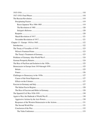 1915-1916 ............................................................................................................................... 118
   1917-1918: Final Phases ......................................................................................................... 118
   The Russian Revolution .......................................................................................................... 119
      Precipitating Factors ........................................................................................................... 119
          Russo-Japanese War 1904-1905 ..................................................................................... 119
          The Revolution of 1905 .................................................................................................. 120
          Stolypin's Reforms .......................................................................................................... 120
      Rasputin .............................................................................................................................. 120
      March Revolution of 1917 .................................................................................................. 121
      November Revolution of 1917............................................................................................ 121
Chapter 13 - Europe: 1918 to 1945 ............................................................................................. 122
   Introduction ............................................................................................................................. 122
   The Treaty of Versailles of 1919 ............................................................................................ 123
      Wilson's Fourteen Points .................................................................................................... 123
      The Treaty's Treatment of Germany ................................................................................... 123
   Problems of Germany After World War I .............................................................................. 124
   German Prosperity Returns ..................................................................................................... 124
   The Rise of Pacifism and Isolation in the 1920s..................................................................... 125
   Democracies in Europe from 1919 through 1939 ................................................................... 125
      Britain ................................................................................................................................. 125
      France .................................................................................................................................. 126
   Challenges to Democracy in the 1930s ................................................................................... 127
      Causes of the Great Depression .......................................................................................... 127
      Effects on the Colonies ....................................................................................................... 127
   Fascism in Germany and Italy ................................................................................................ 127
      The Italian Fascist Regime.................................................................................................. 128
      The Rise of Fascism and Hitler in Germany....................................................................... 128
   The Spanish Civil War 1936-1939 ......................................................................................... 130
   Again to War, the Outbreak of World War II ......................................................................... 130
      Aggressive Actions by the Axis Powers ............................................................................. 130
      Responses of the Western Democracies to the Actions ...................................................... 131
      The Second World War ...................................................................................................... 131
      Conclusion of the War ........................................................................................................ 132
          The Yalta Conference ..................................................................................................... 133
 
