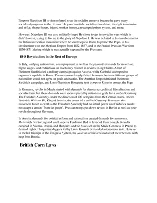 Emperor Napoleon III is often referred to as the socialist emperor because he gave many
socialized programs to the citizens. He gave hospitals, socialized medicine, the right to unionize
and strike, shorter hours, injured worker homes, a revamped prison system, and more.

However, Napoleon III was also militarily inept. He chose to get involved in wars which he
didn't have to, trying to live up to the glory of Napoleon I. He was defeated in his involvement in
the Italian unification movement where he sent troops to Rome to protect the Pope, in his
involvement with the Mexican Empire from 1862-1867, and in the Franco-Prussian War from
1870-1871, during which he was actually captured by the Prussians.

1848 Revolutions in the Rest of Europe

In Italy, unifying nationalism, unemployment, as well as the peasant's demands for more land,
higher wages, and restrictions on machinery resulted in revolts. King Charles Albert of
Piedmont-Sardinia led a military campaign against Austria, while Garibaldi attempted to
organize a republic in Rome. The movement largely failed, however, because different groups of
nationalists could not agree on goals and tactics. The Austrian Empire defeated Piedmont-
Sardinia's campaign, and Louis-Napoleon Bonaparte sent troops to Rome to protect the Pope.

In Germany, revolts in March started with demands for democracy, political liberalization, and
social reform, but those demands were soon replaced by nationalist goals for a unified Germany.
The Frankfurt Assembly, under the direction of 800 delegates from the German states, offered
Frederick William IV, King of Prussia, the crown of a unified Germany. However, this
movement failed as well, as the Frankfurt Assembly had no actual power and Frederick would
not accept a crown "from the gutter". Prussian troops put down revolts in Berlin as well as other
revolts throughout Germany.

In Austria, demands for political reform and nationalism created demands for autonomy.
Metternich fled to England, and Emperor Ferdinand fled in favor of Franz Joseph. Revolts
occurred in Vienna, Prague, and Hungary, and the Slavs set up the Slavic Congress in Prague to
demand rights. Hungarian Magyars led by Louis Kossuth demanded autonomous rule. However,
in the last triumph of the Congress System, the Austrian armies crushed all of the rebellions with
help from Russia.

British Corn Laws
 