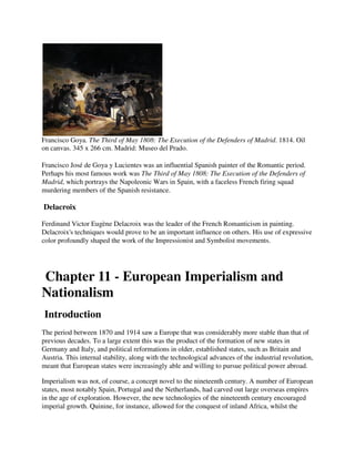 Francisco Goya. The Third of May 1808: The Execution of the Defenders of Madrid. 1814. Oil
on canvas. 345 x 266 cm. Madrid: Museo del Prado.

Francisco José de Goya y Lucientes was an influential Spanish painter of the Romantic period.
Perhaps his most famous work was The Third of May 1808: The Execution of the Defenders of
Madrid, which portrays the Napoleonic Wars in Spain, with a faceless French firing squad
murdering members of the Spanish resistance.

Delacroix

Ferdinand Victor Eugène Delacroix was the leader of the French Romanticism in painting.
Delacroix's techniques would prove to be an important influence on others. His use of expressive
color profoundly shaped the work of the Impressionist and Symbolist movements.




Chapter 11 - European Imperialism and
Nationalism
Introduction
The period between 1870 and 1914 saw a Europe that was considerably more stable than that of
previous decades. To a large extent this was the product of the formation of new states in
Germany and Italy, and political reformations in older, established states, such as Britain and
Austria. This internal stability, along with the technological advances of the industrial revolution,
meant that European states were increasingly able and willing to pursue political power abroad.

Imperialism was not, of course, a concept novel to the nineteenth century. A number of European
states, most notably Spain, Portugal and the Netherlands, had carved out large overseas empires
in the age of exploration. However, the new technologies of the nineteenth century encouraged
imperial growth. Quinine, for instance, allowed for the conquest of inland Africa, whilst the
 