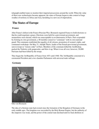 telegraph enabled states to monitor their imperial possessions around the world. When the value
of these new technologies became apparent, the states of Europe began to take control of large
swathes of territory in Africa and Asia, heralding in a new era of imperialism.

The States of Europe
France

After France's defeat in the Franco-Prussian War, Bismarck required France to hold elections so
that he could negotiate a peace. Elections were held for a provisional government, and
monarchists were elected, which was unacceptable to revolutionaries of Paris. Paris responded
by forming its own government, a 40 member council or "commune" with its own national
guard. The commune established the equality of all citizens, promotion of women's rights, and
communal workshops. On May 21, Adolph Theirs, leader of the French provisional government,
sent in troops to "restore order" in Paris. Members of the commune killed the Archbishop,
packed the Tuileries with gunpowder, and blew it up. When it was all over, however, 20,000
Parisians had been killed by the troops.

Thus began the 3rd Republic of France from 1871 until 1940. The 3rd Republic consisted of a
ceremonial President and a two chamber Parliament with universal male suffrage.

Germany




Otto von Bismarck

The idea of a German state had existed since the formation of the Kingdom of Germany in the
early middle ages. The kingdom was succeeded by the Holy Roman Empire, but the authority of
the emperors was weak, and the power of the central state declined until its final abolition in
 