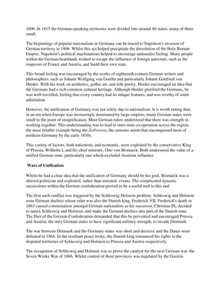 1806. In 1815 the German-speaking territories were divided into around 40 states, many of them
small.

The beginnings of popular nationalism in Germany can be traced to Napoleon's invasion of
German territory in 1806. Whilst this act helped precipitate the dissolution of the Holy Roman
Empire, Napoleon's political machinations helped to encourage nationalist feeling. Many people
within the German heartlands wished to escape the influence of foreign autocrats, such as the
emperors of France and Austria, and build their own state.

This broad feeling was encouraged by the works of eighteenth century German writers and
philosophers, such as Johann Wolfgang von Goethe and particularly Johann Gottfried von
Herder. With his work on aesthetics, gothic art, and folk poetry, Herder encouraged an idea that
the Germans had a rich common cultural heritage. Although Herder glorified the Germans, he
was well travelled, feeling that every country had its unique features, and was worthy of some
admiration.

However, the unification of Germany was not solely due to nationalism. It is worth noting that,
in an era when Europe was increasingly dominated by large empires, many German states were
small to the point of insignificance. Most German rulers understood that there was strength in
working together. This understanding was to lead to inter-state co-operation across the region,
the most notable example being the Zollverein, the customs union that encompassed most of
northern Germany by the early 1830s.

This variety of factors, both nationistic and economic, were exploited by the conservative King
of Prussia, Wilhelm I, and his chief minister, Otto von Bismarck. Both understood the value of a
unified German state, particularly one which excluded Austrian influence.

Wars of Unification

Whilst he had a clear idea that the unification of Germany should be his goal, Bismarck was a
shrewd politician and exploited, rather than initiated, events. The complicated dynastic
successions within the German confederation proved to be a useful tool to this end.

The first such conflict was triggered by the Schleswig-Holstein problem. Schleswig and Holstein
were German duchies whose ruler was also the Danish king, Frederick VII. Frederick's death in
1863 caused consternation amongst German nationalists as his successor, Christian IX, decided
to annex Schleswig and Holstein, and make the German duchies into part of the Danish state.
The Diet of the German Confederation demanded that this be prevented and encouraged Prussia
and Austria, the only German states to have significant military strength, to invade Denmark.

The war between Denmark and the Germany states was short and decisive and the Danes were
defeated in 1864. In the resultant peace treaty, the Danish king renounced his rights to the
disputed territories of Schleswig and Holstein to Prussia and Austria respectively.

The occupation of Schleswig and Holstein was to prove the catalyst for the next German war, the
Seven Weeks War of 1866. Whilst control of these provinces was regulated by the Gastein
 